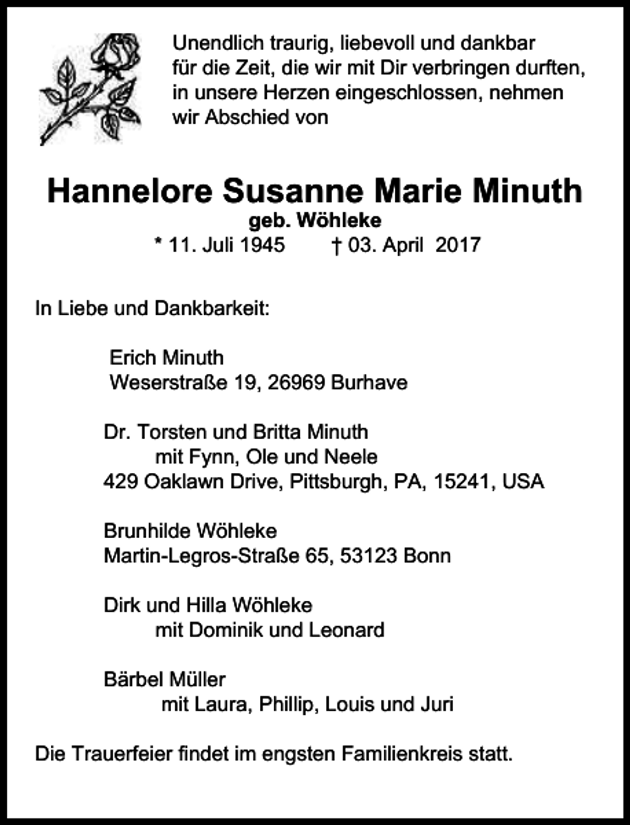 <p>Unendlich traurig, liebevoll und dankbar<br />für die Zeit, die wir mit Dir verbringen durften,<br />in unsere Herzen eingeschlossen, nehmen<br />wir Abschied von</p><p>Hannelore Susanne Marie Minuth<br />geb. Wöhleke<br />* 11. Juli 1945<br />† 03. April 2017</p><p>In Liebe und Dankbarkeit:<br />Erich Minuth<br />Weserstraße 19, 26969 Burhave<br />Dr. Torsten und Britta Minuth<br />mit Fynn, Ole und Neele<br />429 Oaklawn Drive, Pittsburgh, PA, 15241, USA<br />Brunhilde Wöhleke<br />Martin-Legros-Straße 65, 53123 Bonn<br />Dirk und Hilla Wöhleke<br />mit Dominik und Leonard<br />Bärbel Müller<br />mit Laura, Phillip, Louis und Juri<br />Die Trauerfeier findet im engsten Familienkreis statt.</p>