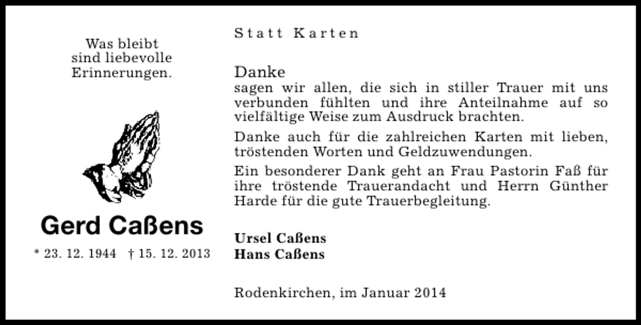 <p>Was bleibt<br />sind liebevolle<br />Erinnerungen.</p><p>Gerd Caßens<br />* 23. 12. 1944 † 15. 12. 2013</p><p>Statt Karten</p><p>Danke</p><p>sagen wir allen, die sich in stiller Trauer mit uns<br />verbunden fühlten und ihre Anteilnahme auf so<br />vielfältige Weise zum Ausdruck brachten.<br />Danke auch für die zahlreichen Karten mit lieben,<br />tröstenden Worten und Geldzuwendungen.<br />Ein besonderer Dank geht an Frau Pastorin Faß für<br />ihre tröstende Trauerandacht und Herrn Günther<br />Harde für die gute Trauerbegleitung.<br />Ursel Caßens<br />Hans Caßens<br />Rodenkirchen, im Januar 2014</p>