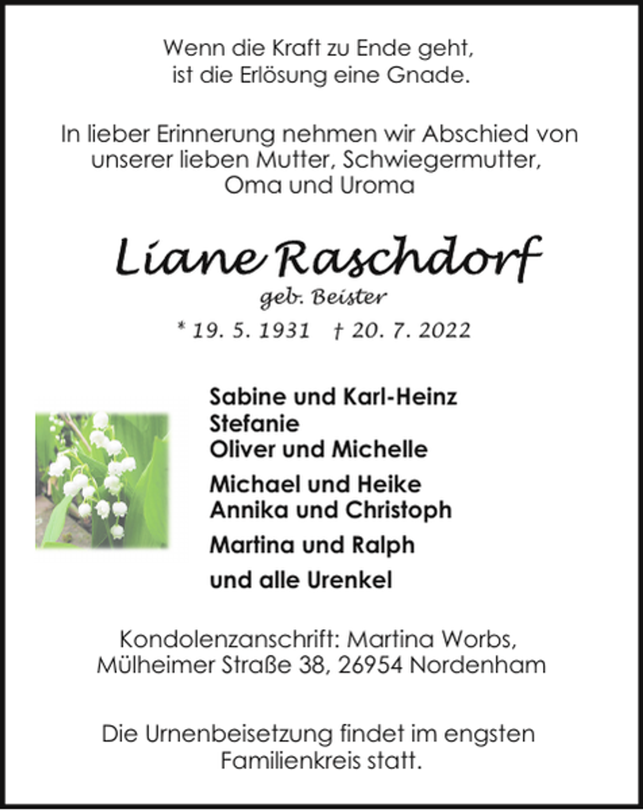 <p>Wenn die Kraft zu Ende geht,<br />ist die Erlösung eine Gnade.</p><p>In lieber Erinnerung nehmen wir Abschied von<br />unserer lieben Mutter, Schwiegermutter,<br />Oma und Uroma</p><p>geb. Beister<br />* 19. 5. 1931</p><p>† 20. 7. 2022</p><p>Sabine und Karl-Heinz<br />Stefanie<br />Oliver und Michelle<br />Michael und Heike<br />Annika und Christoph<br />Martina und Ralph<br />und alle Urenkel<br />Kondolenzanschrift: Martina Worbs,<br />Mülheimer Straße 38, 26954 Nordenham<br />Die Urnenbeisetzung findet im engsten<br />Familienkreis statt.</p>