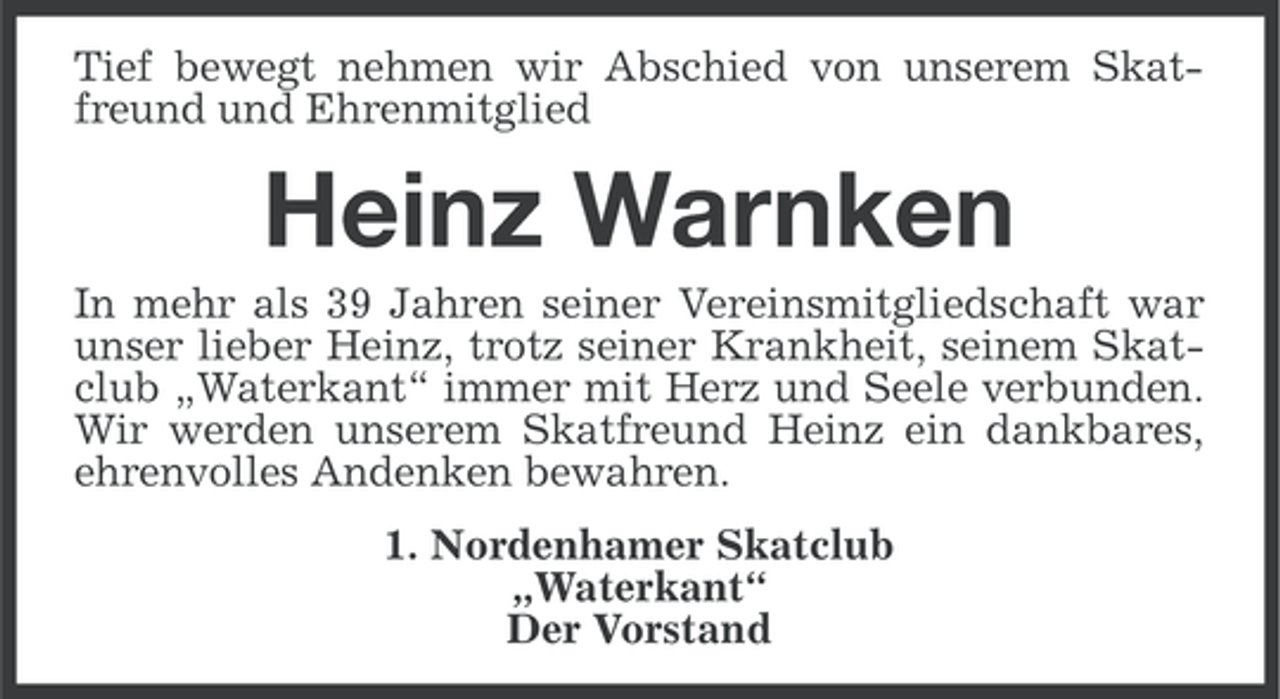 <p>Tief bewegt nehmen wir Abschied von unserem Skatfreund und Ehrenmitglied</p><p>Heinz Warnken<br />In mehr als 39 Jahren seiner Vereinsmitgliedschaft war<br />unser lieber Heinz, trotz seiner Krankheit, seinem Skatclub „Waterkant“ immer mit Herz und Seele verbunden.<br />Wir werden unserem Skatfreund Heinz ein dankbares,<br />ehrenvolles Andenken bewahren.<br />1. Nordenhamer Skatclub<br />„Waterkant“<br />Der Vorstand</p>
