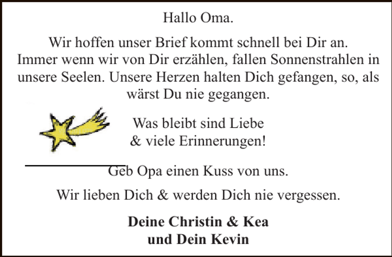 <p>Hallo Oma.<br />Wir hoffen unser Brief kommt schnell bei Dir an.<br />Immer wenn wir von Dir erzählen, fallen Sonnenstrahlen in<br />unsere Seelen. Unsere Herzen halten Dich gefangen, so, als<br />wärst Du nie gegangen.<br />Was bleibt sind Liebe<br />&amp; viele Erinnerungen!<br />Geb Opa einen Kuss von uns.<br />Wir lieben Dich &amp; werden Dich nie vergessen.<br />Deine Christin &amp; Kea<br />und Dein Kevin</p>