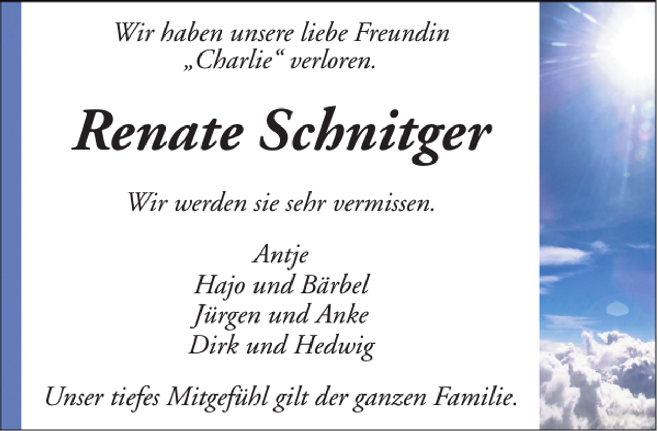 <p>Wir haben unsere liebe Freundin<br />„Charlie“ verloren.</p><p>Renate Schnitger<br />Wir werden sie sehr vermissen.<br />Antje<br />Hajo und Bärbel<br />Jürgen und Anke<br />Dirk und Hedwig<br />Unser tiefes Mitgefühl gilt der ganzen Familie.</p>