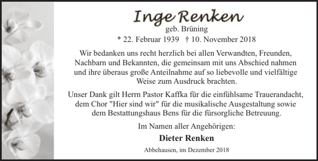 <p>geb. Brüning<br />* 22. Februar 1939 † 10. November 2018<br />Wir bedanken uns recht herzlich bei allen Verwandten, Freunden,<br />Nachbarn und Bekannten, die gemeinsam mit uns Abschied nahmen<br />und ihre überaus große Anteilnahme auf so liebevolle und vielfältige<br />Weise zum Ausdruck brachten.<br />Unser Dank gilt Herrn Pastor Kaffka für die einfühlsame Trauerandacht,<br />dem Chor "Hier sind wir" für die musikalische Ausgestaltung sowie<br />dem Bestattungshaus Bens für die fürsorgliche Betreuung.<br />Im Namen aller Angehörigen:</p>
<p>Dieter Renken<br />Abbehausen, im Dezember 2018</p>