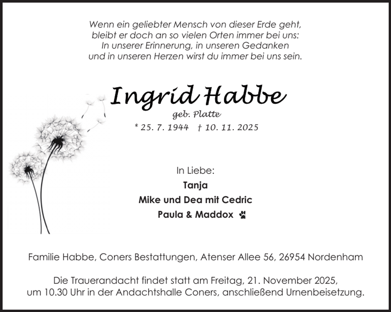 <p>Wenn ein geliebter Mensch von dieser Erde geht,<br />bleibt er doch an so vielen Orten immer bei uns:<br />In unserer Erinnerung, in unseren Gedanken<br />und in unseren Herzen wirst du immer bei uns sein.</p>
<p>geb. Platte<br />* 25. 7. 1944</p>
<p>† 10. 11. 2025</p>
<p>In Liebe:<br />Tanja<br />Mike und Dea mit Cedric<br />Paula &amp; Maddox</p>
<p>Familie Habbe, Coners Bestattungen, Atenser Allee 56, 26954 Nordenham<br />Die Trauerandacht findet statt am Freitag, 21. November 2025,<br />um 10.30 Uhr in der Andachtshalle Coners, anschließend Urnenbeisetzung.</p>