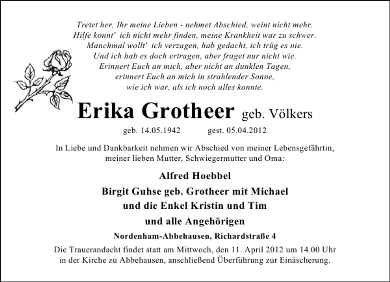 <p>Tretet her, Ihr meine Lieben - nehmet Abschied, weint nicht mehr.<br />Hilfe konnt' ich nicht mehr finden, meine Krankheit war zu schwer.<br />Manchmal wollt' ich verzagen, hab gedacht, ich trüg es nie.<br />Und ich hab es doch ertragen, aber fraget nur nicht wie.<br />Erinnert Euch an mich, aber nicht an dunklen Tagen,<br />erinnert Euch an mich in strahlender Sonne,<br />wie ich war, als ich noch alles konnte.</p><p>Erika Grotheer geb. Völkers<br />geb. 14.05.1942</p><p>gest. 05.04.2012</p><p>In Liebe und Dankbarkeit nehmen wir Abschied von meiner Lebensgefährtin,<br />meiner lieben Mutter, Schwiegermutter und Oma:</p><p>Alfred Hoebbel<br />Birgit Guhse geb. Grotheer mit Michael<br />und die Enkel Kristin und Tim<br />und alle Angehörigen<br />Nordenham-Abbehausen, Richardstraße 4<br />Die Trauerandacht findet statt am Mittwoch, den 11. April 2012 um 14.00 Uhr<br />in der Kirche zu Abbehausen, anschließend Überführung zur Einäscherung.</p>