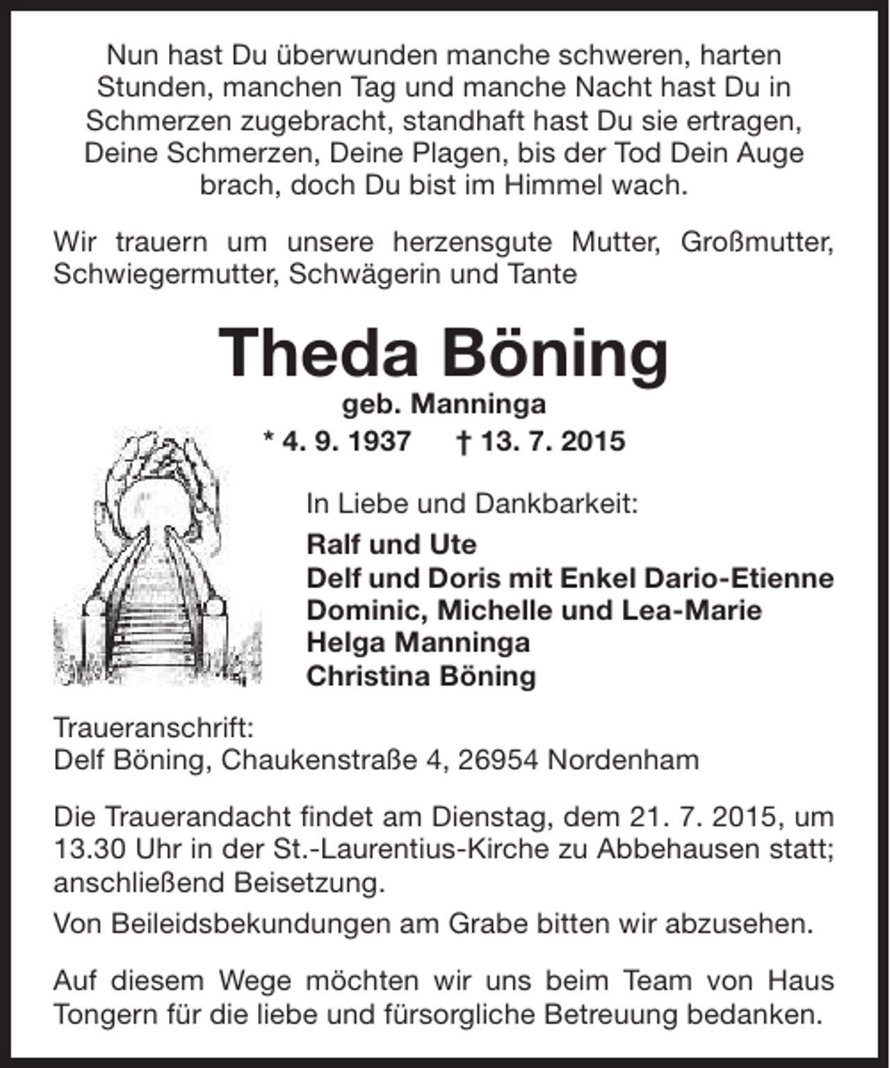 <p>Nun hast Du überwunden manche schweren, harten<br />Stunden, manchen Tag und manche Nacht hast Du in<br />Schmerzen zugebracht, standhaft hast Du sie ertragen,<br />Deine Schmerzen, Deine Plagen, bis der Tod Dein Auge<br />brach, doch Du bist im Himmel wach.<br />Wir trauern um unsere herzensgute Mutter, Großmutter,<br />Schwiegermutter, Schwägerin und Tante</p><p>Theda Böning<br />geb. Manninga<br />* 4. 9. 1937<br />† 13. 7. 2015</p><p>In Liebe und Dankbarkeit:<br />Ralf und Ute<br />Delf und Doris mit Enkel Dario-Etienne<br />Dominic, Michelle und Lea-Marie<br />Helga Manninga<br />Christina Böning<br />Traueranschrift:<br />Delf Böning, Chaukenstraße 4, 26954 Nordenham<br />Die Trauerandacht findet am Dienstag, dem 21. 7. 2015, um<br />13.30 Uhr in der St.-Laurentius-Kirche zu Abbehausen statt;<br />anschließend Beisetzung.<br />Von Beileidsbekundungen am Grabe bitten wir abzusehen.<br />Auf diesem Wege möchten wir uns beim Team von Haus<br />Tongern für die liebe und fürsorgliche Betreuung bedanken.</p>