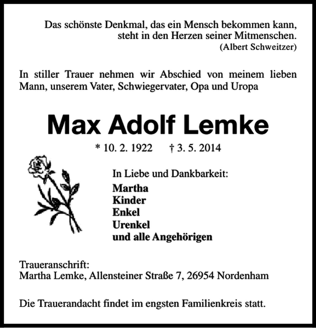 <p>Das schönste Denkmal, das ein Mensch bekommen kann,<br />steht in den Herzen seiner Mitmenschen.</p><p>(Albert Schweitzer)</p><p>In stiller Trauer nehmen wir Abschied von meinem lieben<br />Mann, unserem Vater, Schwiegervater, Opa und Uropa</p><p>Max Adolf Lemke<br />* 10. 2. 1922</p><p>† 3. 5. 2014</p><p>In Liebe und Dankbarkeit:<br />Martha<br />Kinder<br />Enkel<br />Urenkel<br />und alle Angehörigen<br />Traueranschrift:<br />Martha Lemke, Allensteiner Straße 7, 26954 Nordenham<br />Die Trauerandacht findet im engsten Familienkreis statt.</p>