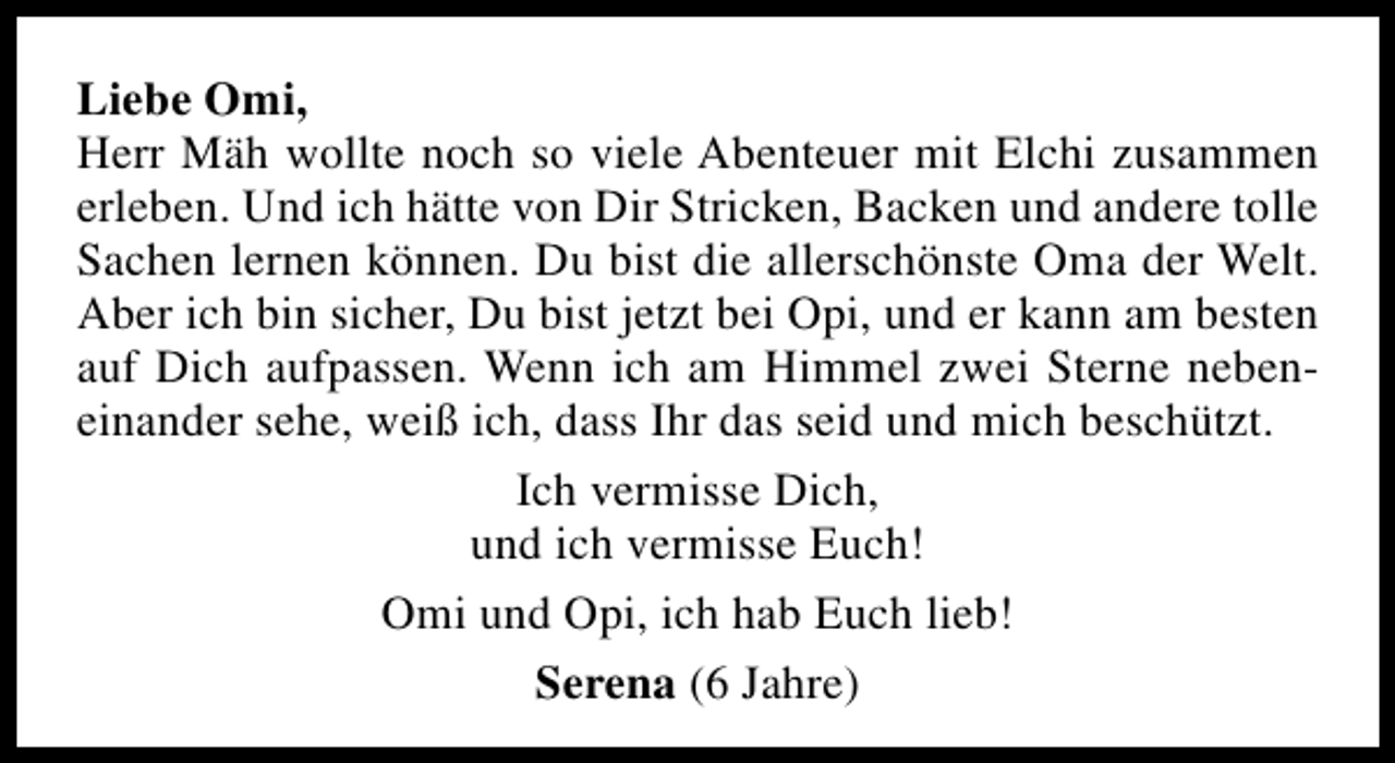 <p>Liebe Omi,<br />Herr Mäh wollte noch so viele Abenteuer mit Elchi zusammen<br />erleben. Und ich hätte von Dir Stricken, Backen und andere tolle<br />Sachen lernen können. Du bist die allerschönste Oma der Welt.<br />Aber ich bin sicher, Du bist jetzt bei Opi, und er kann am besten<br />auf Dich aufpassen. Wenn ich am Himmel zwei Sterne nebeneinander sehe, weiß ich, dass Ihr das seid und mich beschützt.<br />Ich vermisse Dich,<br />und ich vermisse Euch!<br />Omi und Opi, ich hab Euch lieb!<br />Serena (6 Jahre)</p>