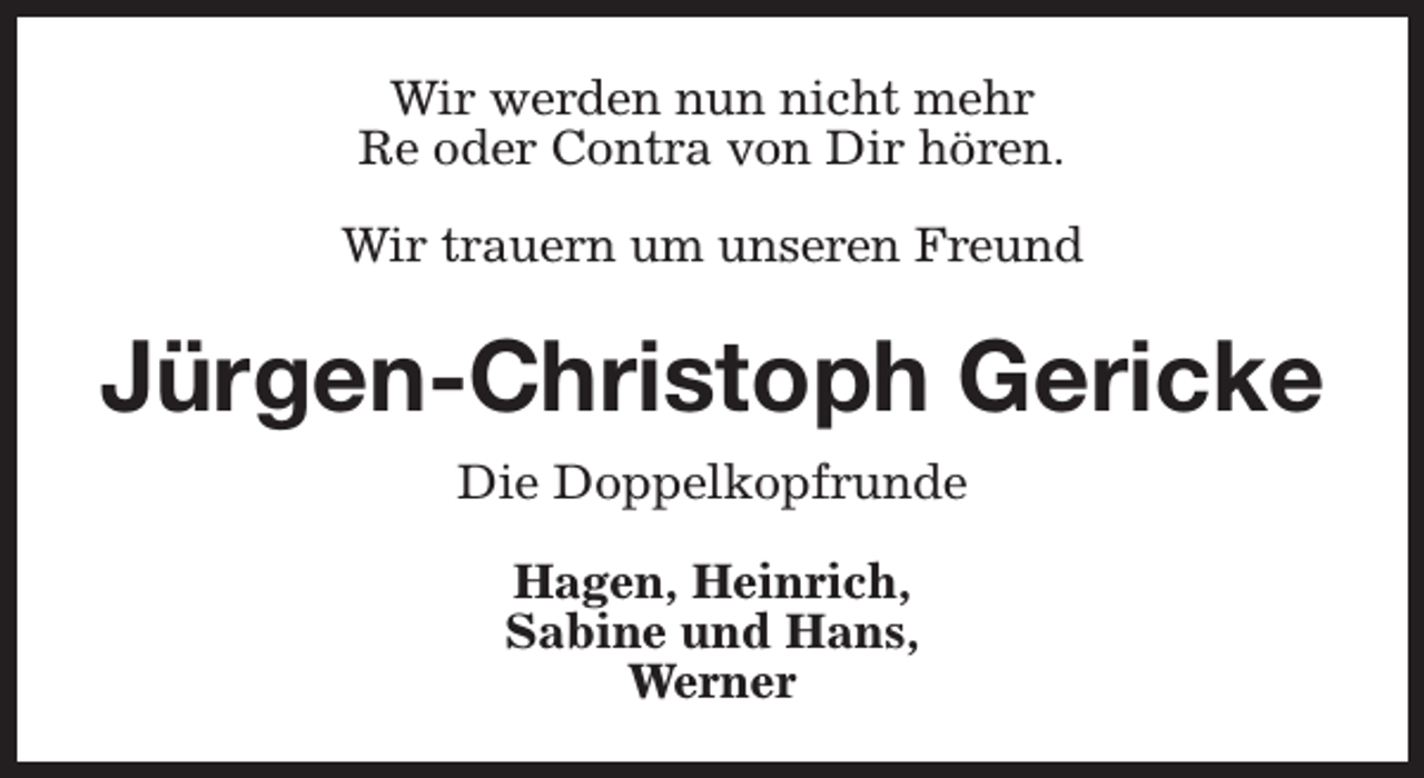 <p>Wir werden nun nicht mehr<br />Re oder Contra von Dir hören.<br />Wir trauern um unseren Freund</p><p>Jürgen-Christoph Gericke<br />Die Doppelkopfrunde<br />Hagen, Heinrich,<br />Sabine und Hans,<br />Werner</p>
