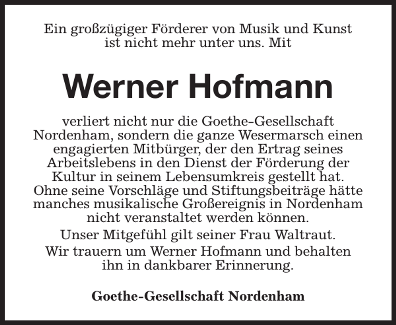 <p>Ein großzügiger Förderer von Musik und Kunst<br />ist nicht mehr unter uns. Mit</p><p>Werner Hofmann<br />verliert nicht nur die Goethe-Gesellschaft<br />Nordenham, sondern die ganze Wesermarsch einen<br />engagierten Mitbürger, der den Ertrag seines<br />Arbeitslebens in den Dienst der Förderung der<br />Kultur in seinem Lebensumkreis gestellt hat.<br />Ohne seine Vorschläge und Stiftungsbeiträge hätte<br />manches musikalische Großereignis in Nordenham<br />nicht veranstaltet werden können.<br />Unser Mitgefühl gilt seiner Frau Waltraut.<br />Wir trauern um Werner Hofmann und behalten<br />ihn in dankbarer Erinnerung.<br />Goethe-Gesellschaft Nordenham</p>