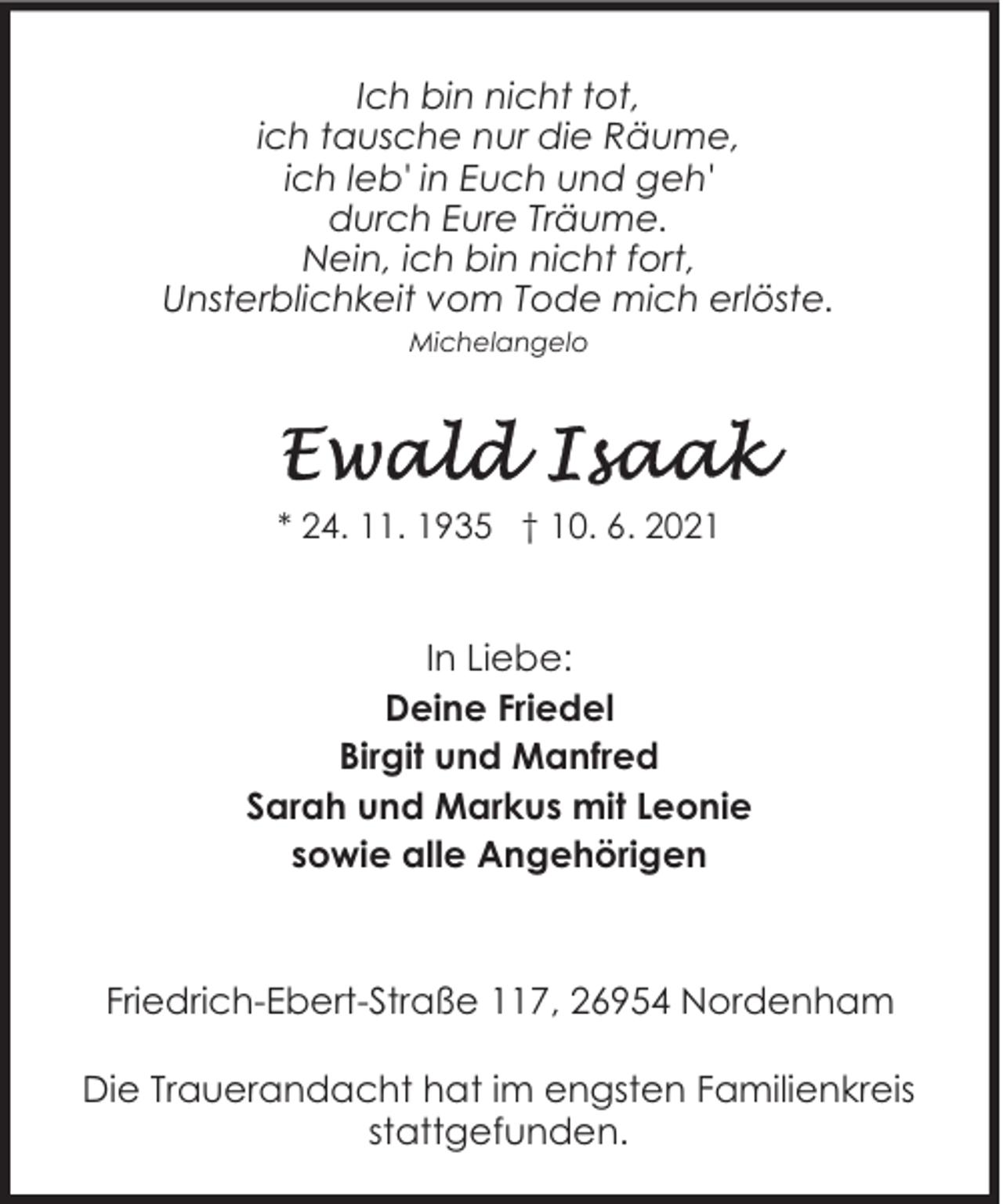 <p>Ich bin nicht tot,<br />ich tausche nur die Räume,<br />ich leb' in Euch und geh'<br />durch Eure Träume.<br />Nein, ich bin nicht fort,<br />Unsterblichkeit vom Tode mich erlöste.<br />Michelangelo</p><p>* 24. 11. 1935 † 10. 6. 2021</p><p>In Liebe:<br />Deine Friedel<br />Birgit und Manfred<br />Sarah und Markus mit Leonie<br />sowie alle Angehörigen</p><p>Friedrich-Ebert-Straße 117, 26954 Nordenham<br />Die Trauerandacht hat im engsten Familienkreis<br />stattgefunden.</p>