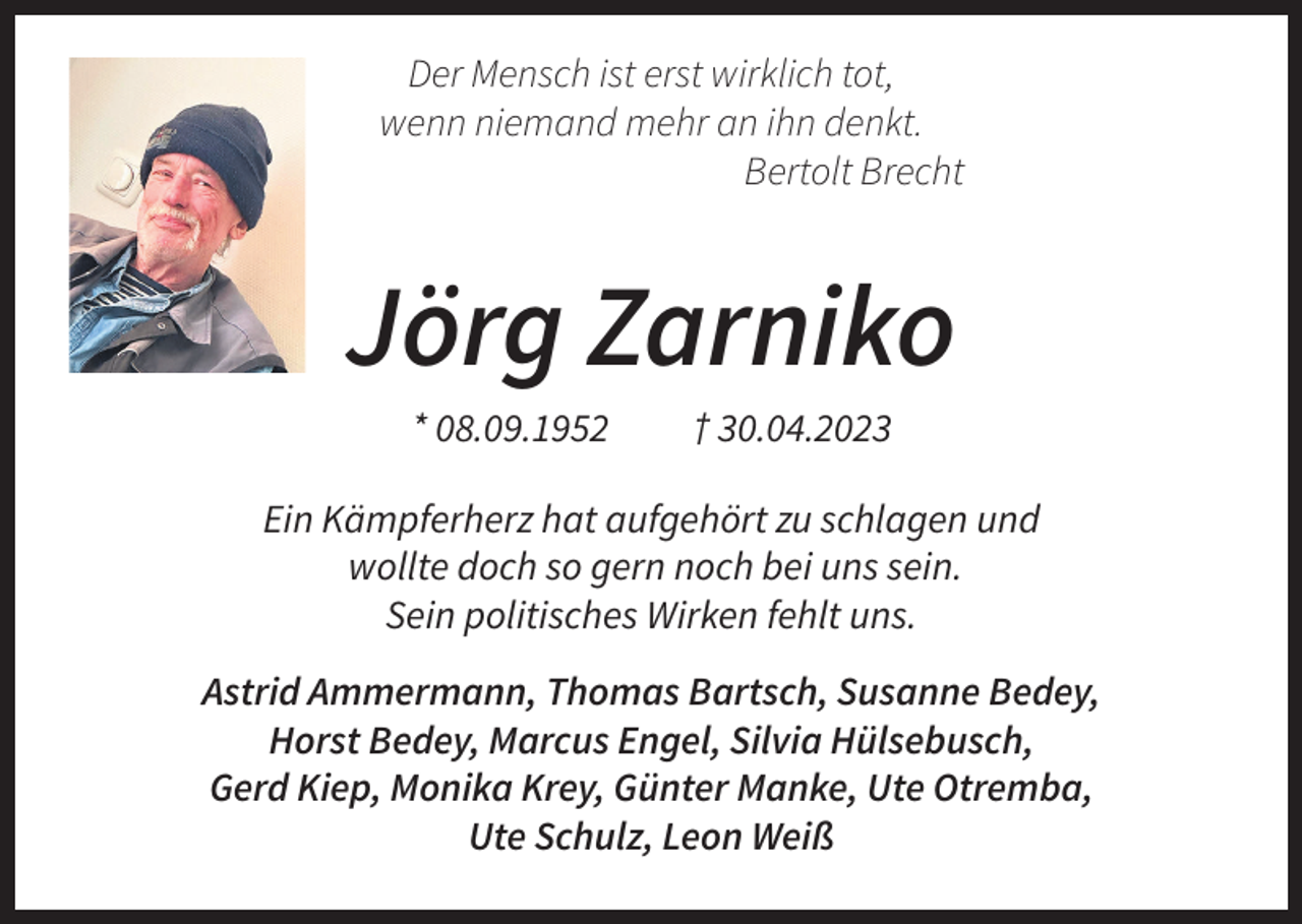 <p>Der Mensch ist erst wirklich tot,<br />wenn niemand mehr an ihn denkt.<br />Bertolt Brecht</p><p>Jörg Zarniko<br />* 08.09.1952</p><p>† 30.04.2023</p><p>Ein Kämpferherz hat aufgehört zu schlagen und<br />wollte doch so gern noch bei uns sein.<br />Sein politisches Wirken fehlt uns.<br />Astrid Ammermann, Thomas Bartsch, Susanne Bedey,<br />Horst Bedey, Marcus Engel, Silvia Hülsebusch,<br />Gerd Kiep, Monika Krey, Günter Manke, Ute Otremba,<br />Ute Schulz, Leon Weiß</p>