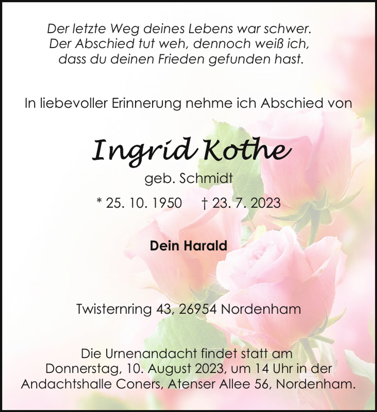 <p>Der letzte Weg deines Lebens war schwer.<br />Der Abschied tut weh, dennoch weiß ich,<br />dass du deinen Frieden gefunden hast.</p><p>In liebevoller Erinnerung nehme ich Abschied von</p><p>geb. Schmidt<br />* 25. 10. 1950</p><p>† 23. 7. 2023</p><p>Dein Harald</p><p>Twisternring 43, 26954 Nordenham<br />Die Urnenandacht findet statt am<br />Donnerstag, 10. August 2023, um 14 Uhr in der<br />Andachtshalle Coners, Atenser Allee 56, Nordenham.</p>