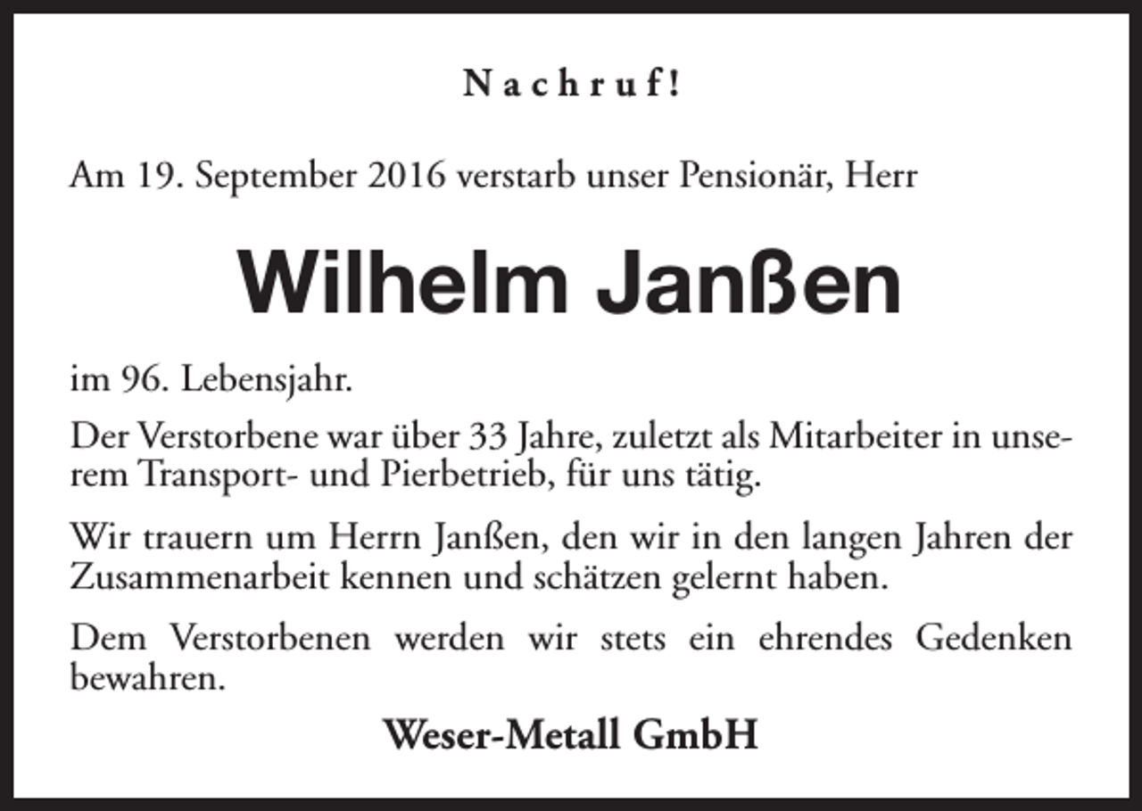 <p>Nachruf!<br />Am 19. September 2016 verstarb unser Pensionär, Herr</p><p>Wilhelm Janßen<br />im 96. Lebensjahr.<br />Der Verstorbene war über 33 Jahre, zuletzt als Mitarbeiter in unserem Transport- und Pierbetrieb, für uns tätig.<br />Wir trauern um Herrn Janßen, den wir in den langen Jahren der<br />Zusammenarbeit kennen und schätzen gelernt haben.<br />Dem Verstorbenen werden wir stets ein ehrendes Gedenken<br />bewahren.</p><p>Weser-Metall GmbH</p>