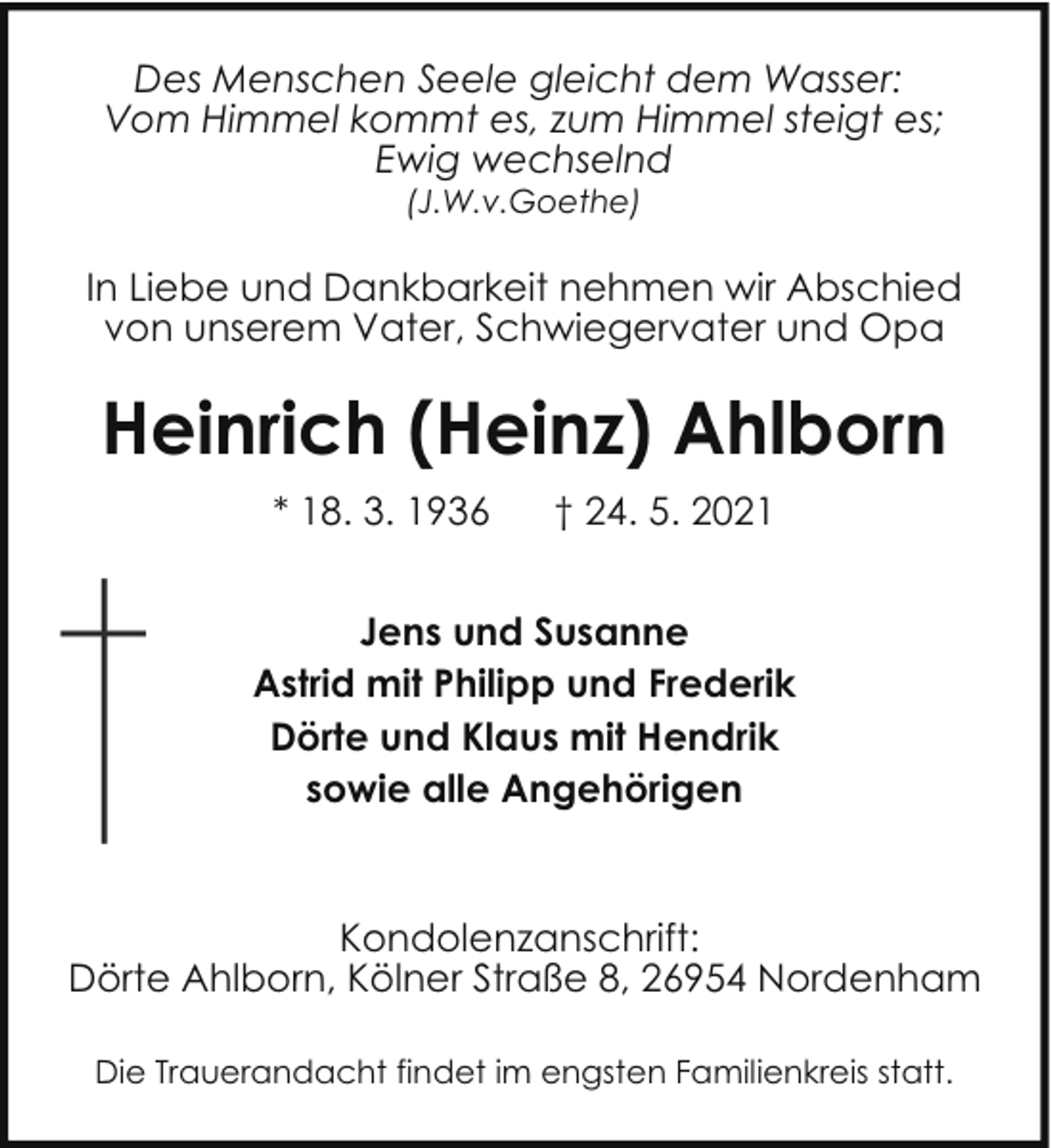 <p>Des Menschen Seele gleicht dem Wasser:<br />Vom Himmel kommt es, zum Himmel steigt es;<br />Ewig wechselnd<br />(J.W.v.Goethe)</p><p>In Liebe und Dankbarkeit nehmen wir Abschied<br />von unserem Vater, Schwiegervater und Opa</p><p>Heinrich (Heinz) Ahlborn<br />* 18. 3. 1936</p><p>† 24. 5. 2021</p><p>Jens und Susanne<br />Astrid mit Philipp und Frederik<br />Dörte und Klaus mit Hendrik<br />sowie alle Angehörigen</p><p>Kondolenzanschrift:<br />Dörte Ahlborn, Kölner Straße 8, 26954 Nordenham<br />Die Trauerandacht findet im engsten Familienkreis statt.</p>