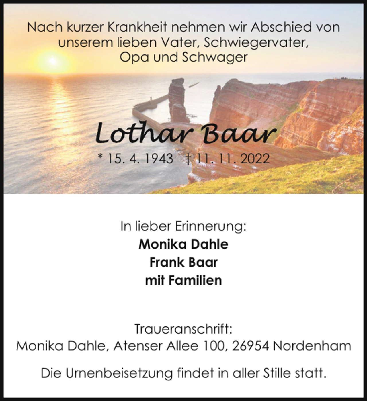 <p>Nach kurzer Krankheit nehmen wir Abschied von<br />unserem lieben Vater, Schwiegervater,<br />Opa und Schwager</p><p>* 15. 4. 1943 † 11. 11. 2022</p><p>In lieber Erinnerung:<br />Monika Dahle<br />Frank Baar<br />mit Familien<br />Traueranschrift:<br />Monika Dahle, Atenser Allee 100, 26954 Nordenham<br />Die Urnenbeisetzung findet in aller Stille statt.</p>