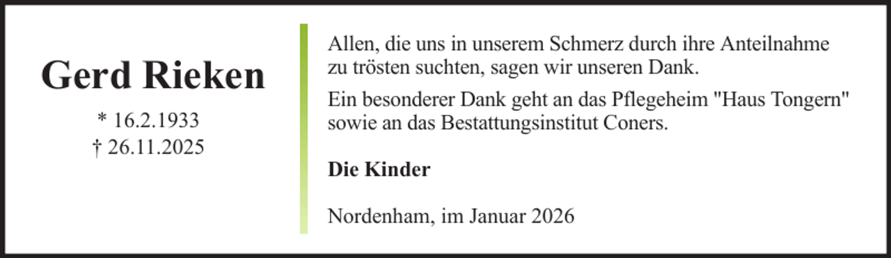 <p>Gerd Rieken<br />* 16.2.1933<br />† 26.11.2025</p><p>Allen, die uns in unserem Schmerz durch ihre Anteilnahme<br />zu trösten suchten, sagen wir unseren Dank.<br />Ein besonderer Dank geht an das Pflegeheim "Haus Tongern"<br />sowie an das Bestattungsinstitut Coners.<br />Die Kinder<br />Nordenham, im Januar 2026</p>