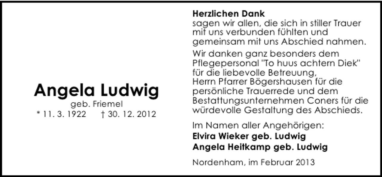 <p>Angela Ludwig<br />geb. Friemel<br />* 11. 3. 1922<br />† 30. 12. 2012</p><p>Herzlichen Dank<br />sagen wir allen, die sich in stiller Trauer<br />mit uns verbunden fühlten und<br />gemeinsam mit uns Abschied nahmen.<br />Wir danken ganz besonders dem<br />Pflegepersonal "To huus achtern Diek"<br />für die liebevolle Betreuung,<br />Herrn Pfarrer Bögershausen für die<br />persönliche Trauerrede und dem<br />Bestattungsunternehmen Coners für die<br />würdevolle Gestaltung des Abschieds.<br />Im Namen aller Angehörigen:<br />Elvira Wieker geb. Ludwig<br />Angela Heitkamp geb. Ludwig<br />Nordenham, im Februar 2013</p>