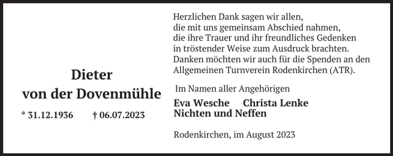 <p>Dieter<br />von der Dovenmühle<br />* 31.12.1936</p><p>† 06.07.2023</p><p>Herzlichen Dank sagen wir allen,<br />die mit uns gemeinsam Abschied nahmen,<br />die ihre Trauer und ihr freundliches Gedenken<br />in tröstender Weise zum Ausdruck brachten.<br />Danken möchten wir auch für die Spenden an den<br />Allgemeinen Turnverein Rodenkirchen (ATR).<br />Im Namen aller Angehörigen</p><p>Eva Wesche Christa Lenke<br />Nichten und Neffen<br />Rodenkirchen, im August 2023</p>