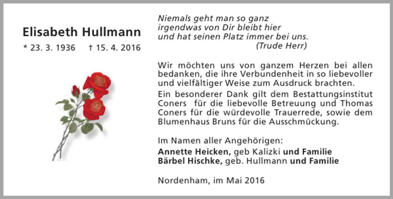 <p>Elisabeth Hullmann<br />* 23. 3. 1936</p><p>† 15. 4. 2016</p><p>Niemals geht man so ganz<br />irgendwas von Dir bleibt hier<br />und hat seinen Platz immer bei uns.<br />(Trude Herr)<br />Wir möchten uns von ganzem Herzen bei allen<br />bedanken, die ihre Verbundenheit in so liebevoller<br />und vielfältiger Weise zum Ausdruck brachten.<br />Ein besonderer Dank gilt dem Bestattungsinstitut<br />Coners für die liebevolle Betreuung und Thomas<br />Coners für die würdevolle Trauerrede, sowie dem<br />Blumenhaus Bruns für die Ausschmückung.<br />Im Namen aller Angehörigen:<br />Annette Heicken, geb Kalizki und Familie<br />Bärbel Hischke, geb. Hullmann und Familie<br />Nordenham, im Mai 2016</p>