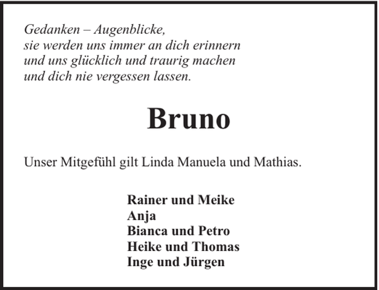 <p>Gedanken – Augenblicke,<br />sie werden uns immer an dich erinnern<br />und uns glücklich und traurig machen<br />und dich nie vergessen lassen.</p><p>Bruno<br />Unser Mitgefühl gilt Linda Manuela und Mathias.<br />Rainer und Meike<br />Anja<br />Bianca und Petro<br />Heike und Thomas<br />Inge und Jürgen</p>