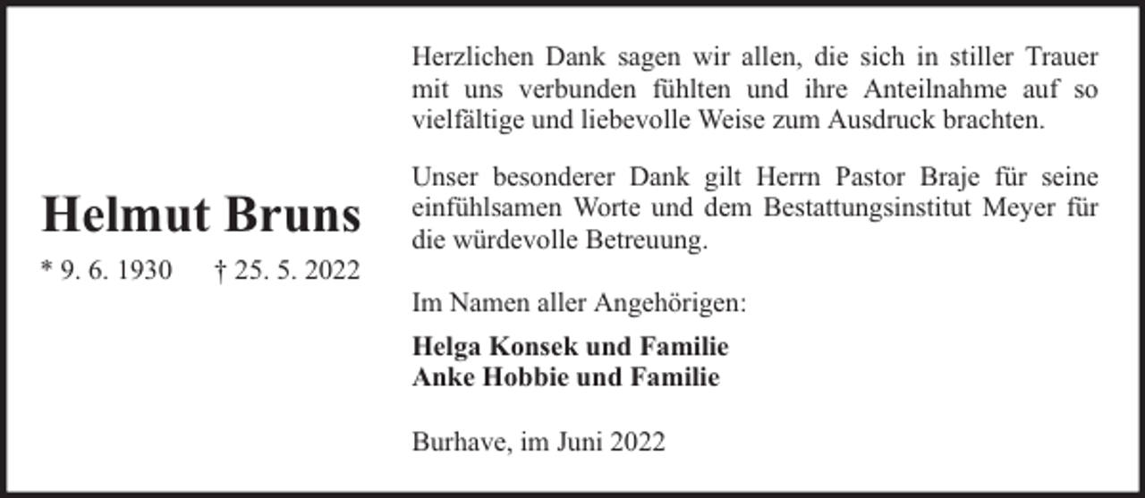 <p>Herzlichen Dank sagen wir allen, die sich in stiller Trauer<br />mit uns verbunden fühlten und ihre Anteilnahme auf so<br />vielfältige und liebevolle Weise zum Ausdruck brachten.</p><p>Helmut Bruns<br />* 9. 6. 1930</p><p>† 25. 5. 2022</p><p>Unser besonderer Dank gilt Herrn Pastor Braje für seine<br />einfühlsamen Worte und dem Bestattungsinstitut Meyer für<br />die würdevolle Betreuung.<br />Im Namen aller Angehörigen:<br />Helga Konsek und Familie<br />Anke Hobbie und Familie<br />Burhave, im Juni 2022</p>