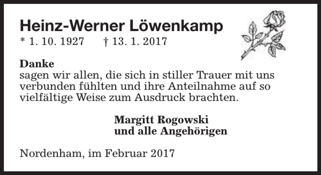 <p>Heinz-Werner Löwenkamp</p><p>* 1. 10. 1927</p><p>† 13. 1. 2017</p><p>Danke<br />sagen wir allen, die sich in stiller Trauer mit uns<br />verbunden fühlten und ihre Anteilnahme auf so<br />vielfältige Weise zum Ausdruck brachten.<br />Margitt Rogowski<br />und alle Angehörigen<br />Nordenham, im Februar 2017</p>