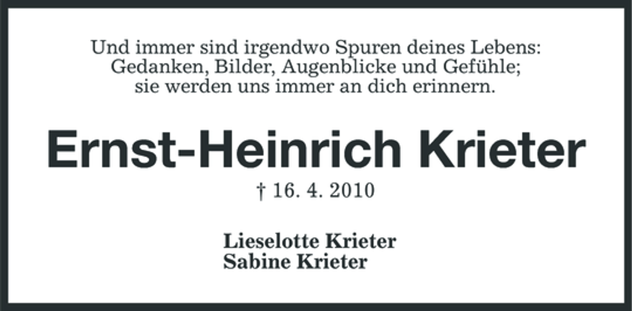 <p>Und immer sind irgendwo Spuren deines Lebens: Gedanken, Bilder, Augenblicke und Gefühle; sie werden uns immer an dich erinnern.</p><p>Ernst-Heinrich Krieter<br />† 16. 4. 2010 Lieselotte Krieter Sabine Krieter</p>