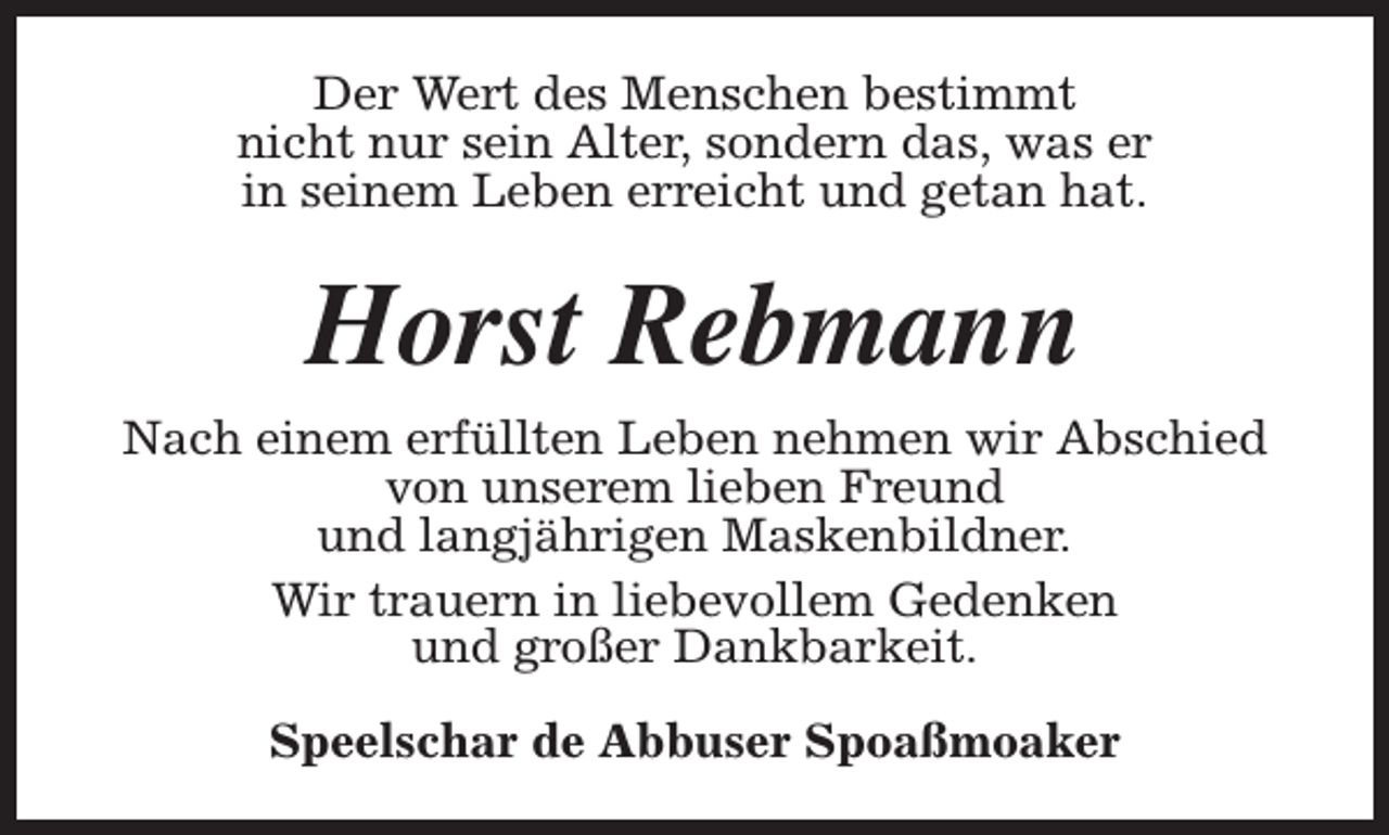 <p>Der Wert des Menschen bestimmt<br />nicht nur sein Alter, sondern das, was er<br />in seinem Leben erreicht und getan hat.</p><p>Horst Rebmann<br />Nach einem erfüllten Leben nehmen wir Abschied<br />von unserem lieben Freund<br />und langjährigen Maskenbildner.<br />Wir trauern in liebevollem Gedenken<br />und großer Dankbarkeit.<br />Speelschar de Abbuser Spoaßmoaker</p>