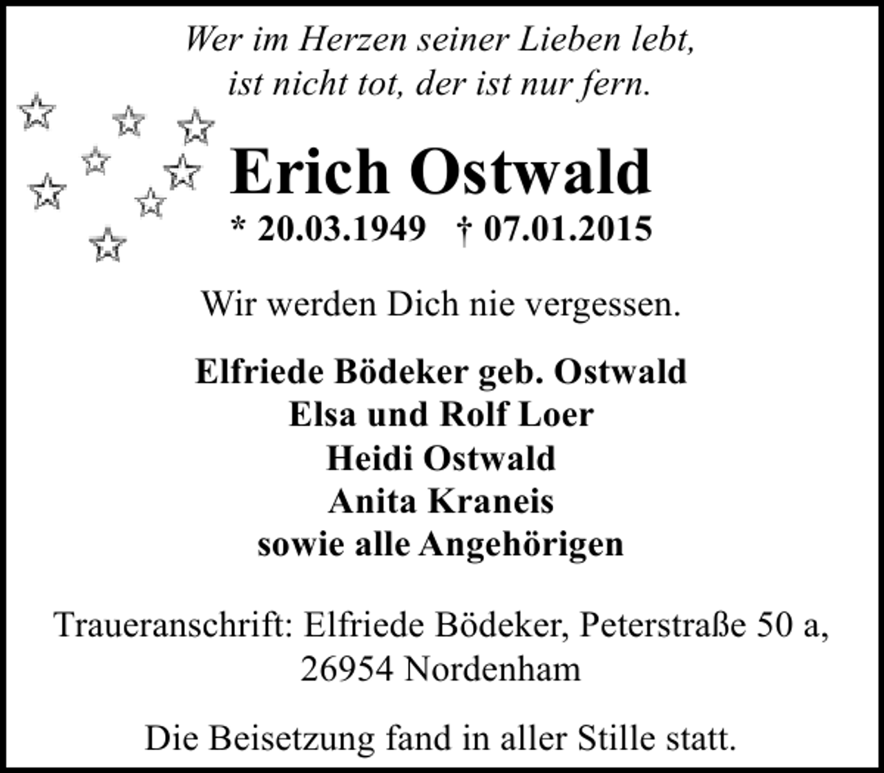 <p>Wer im Herzen seiner Lieben lebt,<br />ist nicht tot, der ist nur fern.</p><p>Erich Ostwald</p><p>* 20.03.1949 † 07.01.2015</p><p>Wir werden Dich nie vergessen.<br />Elfriede Bödeker geb. Ostwald<br />Elsa und Rolf Loer<br />Heidi Ostwald<br />Anita Kraneis<br />sowie alle Angehörigen<br />Traueranschrift: Elfriede Bödeker, Peterstraße 50 a,<br />26954 Nordenham<br />Die Beisetzung fand in aller Stille statt.</p>