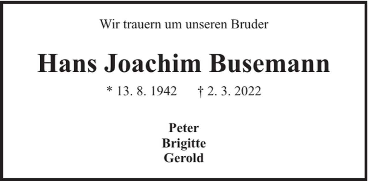 <p>Wir trauern um unseren Bruder</p><p>Hans Joachim Busemann<br />* 13. 8. 1942</p><p>† 2. 3. 2022</p><p>Peter<br />Brigitte<br />Gerold</p>