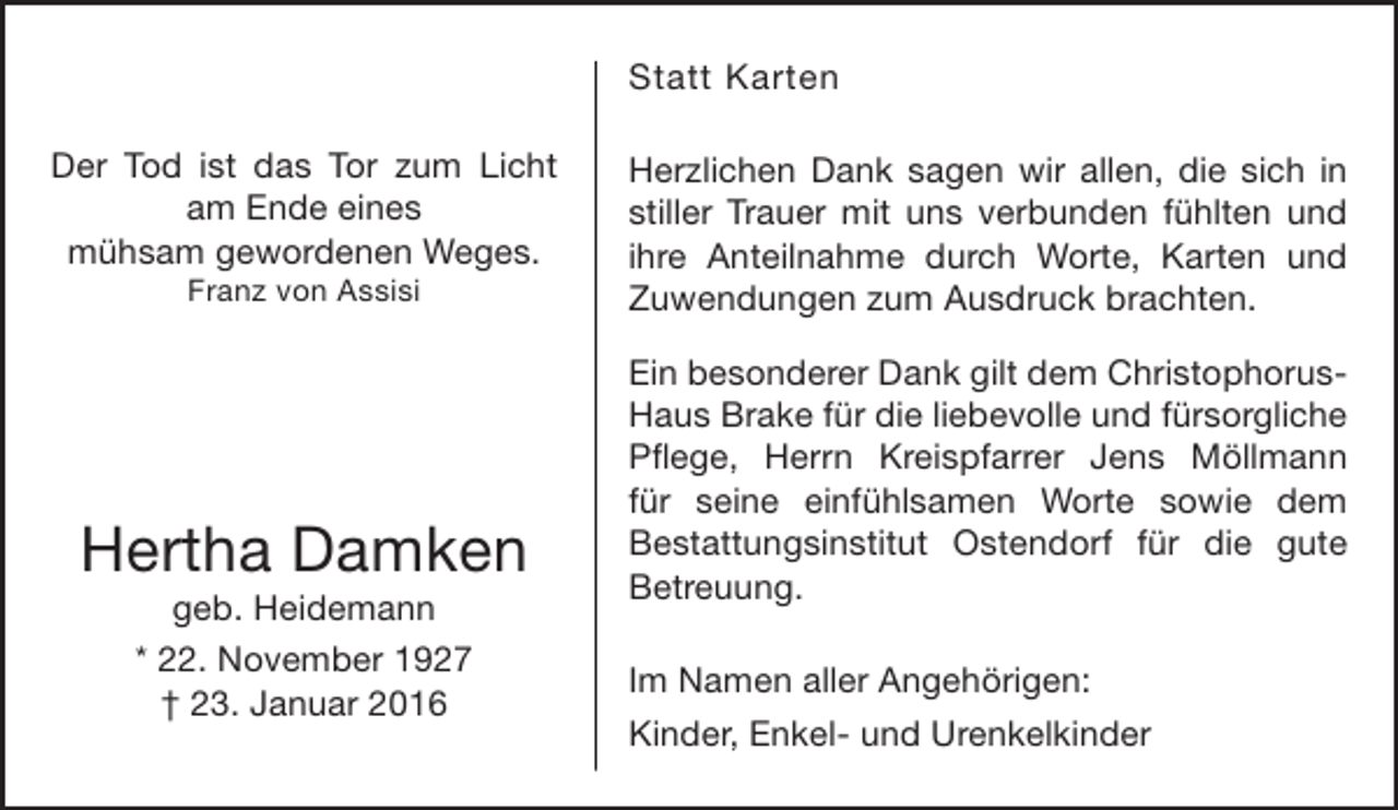 <p>Statt Karten<br />Der Tod ist das Tor zum Licht<br />am Ende eines<br />mühsam gewordenen Weges.<br />Franz von Assisi</p><p>Hertha Damken<br />geb. Heidemann<br />* 22. November 1927<br />† 23. Januar 2016</p><p>Herzlichen Dank sagen wir allen, die sich in<br />stiller Trauer mit uns verbunden fühlten und<br />ihre Anteilnahme durch Worte, Karten und<br />Zuwendungen zum Ausdruck brachten.<br />Ein besonderer Dank gilt dem ChristophorusHaus Brake für die liebevolle und fürsorgliche<br />Pflege, Herrn Kreispfarrer Jens Möllmann<br />für seine einfühlsamen Worte sowie dem<br />Bestattungsinstitut Ostendorf für die gute<br />Betreuung.<br />Im Namen aller Angehörigen:<br />Kinder, Enkel- und Urenkelkinder</p>
