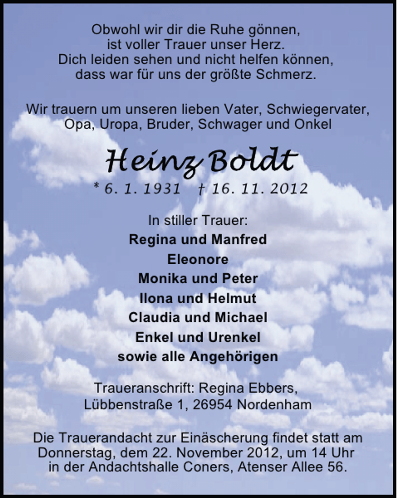 <p>Obwohl wir dir die Ruhe gönnen,<br />ist voller Trauer unser Herz.<br />Dich leiden sehen und nicht helfen können,<br />dass war für uns der größte Schmerz.<br />Wir trauern um unseren lieben Vater, Schwiegervater,<br />Opa, Uropa, Bruder, Schwager und Onkel</p>
<p>* 6. 1. 1931</p>
<p>† 16. 11. 2012</p>
<p>In stiller Trauer:<br />Regina und Manfred<br />Eleonore<br />Monika und Peter<br />Ilona und Helmut<br />Claudia und Michael<br />Enkel und Urenkel<br />sowie alle Angehörigen<br />Traueranschrift: Regina Ebbers,<br />Lübbenstraße 1, 26954 Nordenham<br />Die Trauerandacht zur Einäscherung findet statt am<br />Donnerstag, dem 22. November 2012, um 14 Uhr<br />in der Andachtshalle Coners, Atenser Allee 56.</p>