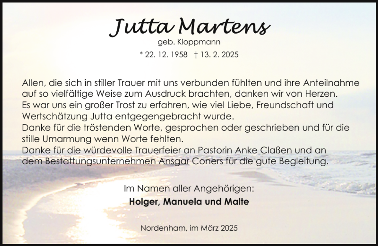 <p>geb. Kloppmann<br />* 22. 12. 1958 † 13. 2. 2025</p>
<p>Allen, die sich in stiller Trauer mit uns verbunden fühlten und ihre Anteilnahme<br />auf so vielfältige Weise zum Ausdruck brachten, danken wir von Herzen.<br />Es war uns ein großer Trost zu erfahren, wie viel Liebe, Freundschaft und<br />Wertschätzung Jutta entgegengebracht wurde.<br />Danke für die tröstenden Worte, gesprochen oder geschrieben und für die<br />stille Umarmung wenn Worte fehlten.<br />Danke für die würdevolle Trauerfeier an Pastorin Anke Claßen und an<br />dem Bestattungsunternehmen Ansgar Coners für die gute Begleitung.<br />Im Namen aller Angehörigen:<br />Holger, Manuela und Malte<br />Nordenham, im März 2025</p>
