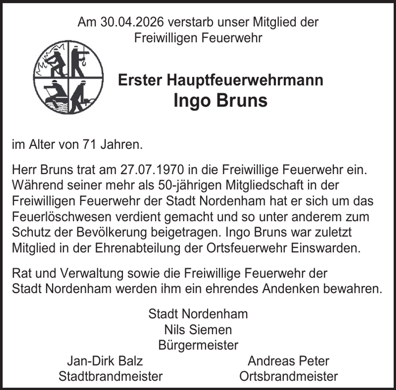 <p>Am 30.04.2026 verstarb unser Mitglied der<br />Freiwilligen Feuerwehr</p><p>Erster Hauptfeuerwehrmann</p><p>Ingo Bruns</p><p>im Alter von 71 Jahren.<br />Herr Bruns trat am 27.07.1970 in die Freiwillige Feuerwehr ein.<br />Während seiner mehr als 50-jährigen Mitgliedschaft in der<br />Freiwilligen Feuerwehr der Stadt Nordenham hat er sich um das<br />Feuerlöschwesen verdient gemacht und so unter anderem zum<br />Schutz der Bevölkerung beigetragen. Ingo Bruns war zuletzt<br />Mitglied in der Ehrenabteilung der Ortsfeuerwehr Einswarden.<br />Rat und Verwaltung sowie die Freiwillige Feuerwehr der<br />Stadt Nordenham werden ihm ein ehrendes Andenken bewahren.<br />Stadt Nordenham<br />Nils Siemen<br />Bürgermeister<br />Jan-Dirk Balz<br />Andreas Peter<br />Stadtbrandmeister<br />Ortsbrandmeister</p>