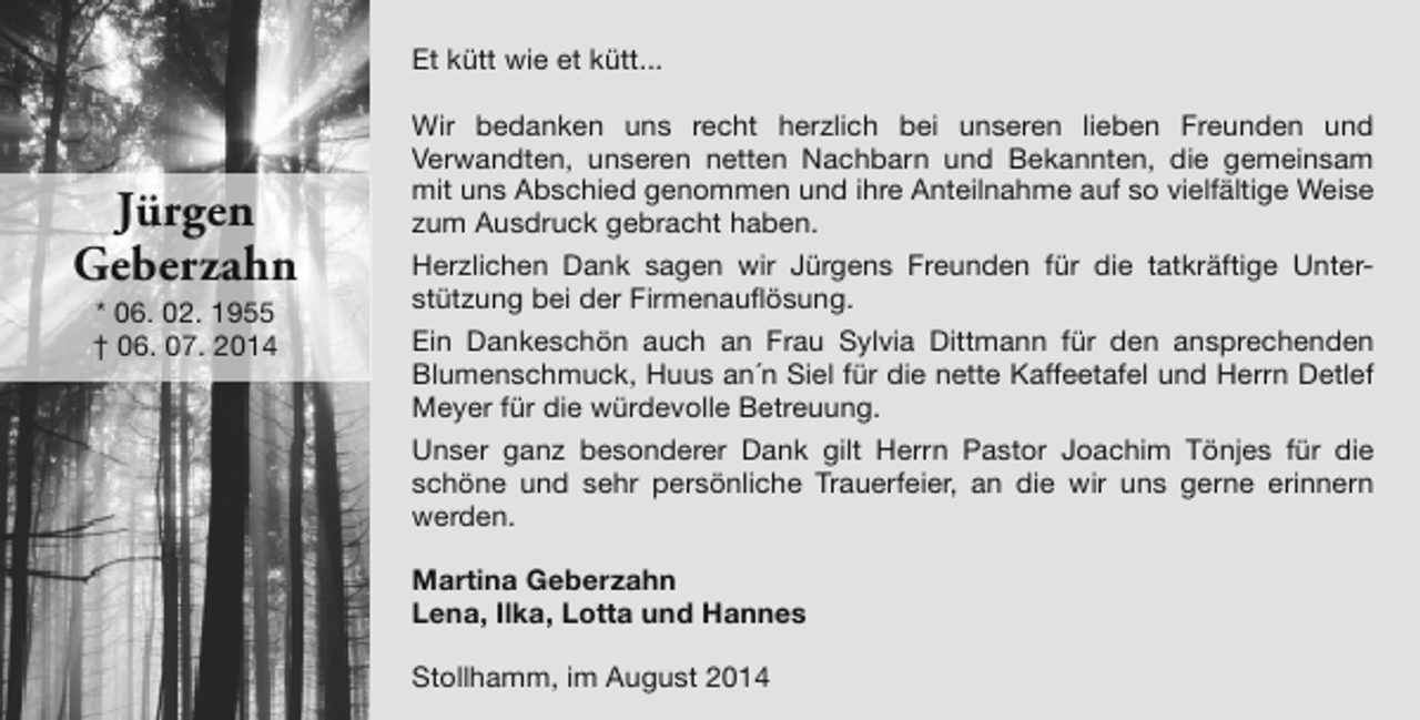 <p>Et kütt wie et kütt...</p><p>Jürgen<br />Geberzahn<br />* 06. 02. 1955<br />† 06. 07. 2014</p><p>Wir bedanken uns recht herzlich bei unseren lieben Freunden und<br />Verwandten, unseren netten Nachbarn und Bekannten, die gemeinsam<br />mit uns Abschied genommen und ihre Anteilnahme auf so vielfältige Weise<br />zum Ausdruck gebracht haben.<br />Herzlichen Dank sagen wir Jürgens Freunden für die tatkräftige Unterstützung bei der Firmenauflösung.<br />Ein Dankeschön auch an Frau Sylvia Dittmann für den ansprechenden<br />Blumenschmuck, Huus an´n Siel für die nette Kaffeetafel und Herrn Detlef<br />Meyer für die würdevolle Betreuung.<br />Unser ganz besonderer Dank gilt Herrn Pastor Joachim Tönjes für die<br />schöne und sehr persönliche Trauerfeier, an die wir uns gerne erinnern<br />werden.<br />Martina Geberzahn<br />Lena, Ilka, Lotta und Hannes<br />Stollhamm, im August 2014</p>