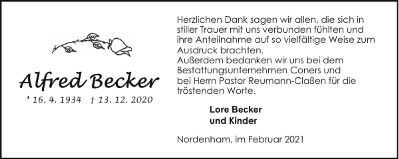 <p>* 16. 4. 1934</p><p>† 13. 12. 2020</p><p>Herzlichen Dank sagen wir allen, die sich in<br />stiller Trauer mit uns verbunden fühlten und<br />ihre Anteilnahme auf so vielfältige Weise zum<br />Ausdruck brachten.<br />Außerdem bedanken wir uns bei dem<br />Bestattungsunternehmen Coners und<br />bei Herrn Pastor Reumann-Claßen für die<br />tröstenden Worte.<br />Lore Becker<br />und Kinder<br />Nordenham, im Februar 2021</p>