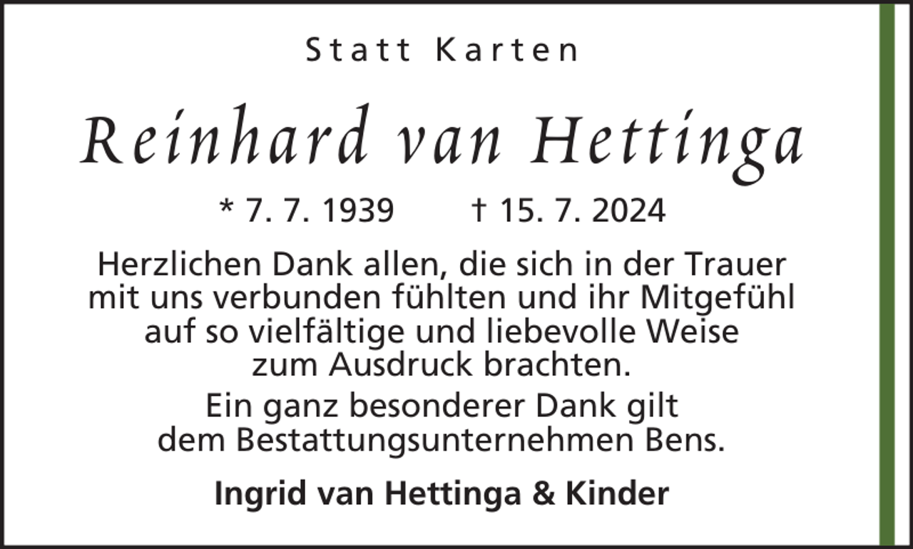 <p>Statt Karten</p><p>Reinhard van Hettinga<br />* 7. 7. 1939</p><p>† 15. 7. 2024</p><p>Herzlichen Dank allen, die sich in der Trauer<br />mit uns verbunden fühlten und ihr Mitgefühl<br />auf so vielfältige und liebevolle Weise<br />zum Ausdruck brachten.<br />Ein ganz besonderer Dank gilt<br />dem Bestattungsunternehmen Bens.<br />Ingrid van Hettinga &amp; Kinder</p>