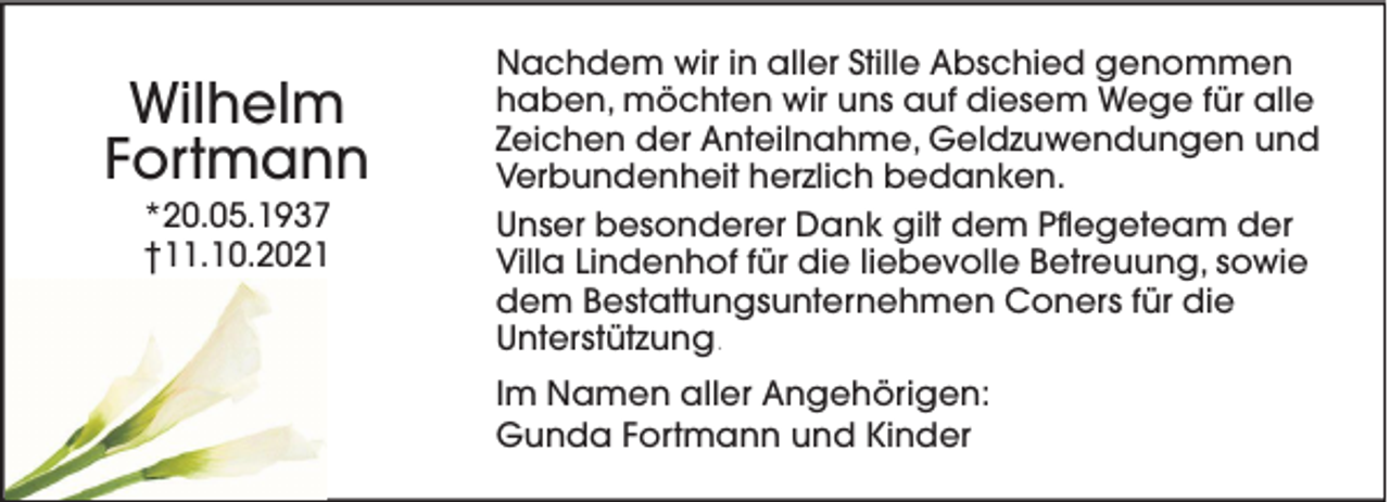 <p>Wilhelm<br />Fortmann<br />*20.05.1937<br />†11.10.2021</p><p>Nachdem wir in aller Stille Abschied genommen<br />haben, möchten wir uns auf diesem Wege für alle<br />Zeichen der Anteilnahme, Geldzuwendungen und<br />Verbundenheit herzlich bedanken.<br />Unser besonderer Dank gilt dem Pflegeteam der<br />Villa Lindenhof für die liebevolle Betreuung, sowie<br />dem Bestattungsunternehmen Coners für die<br />Unterstützung.<br />Im Namen aller Angehörigen:<br />Gunda Fortmann und Kinder</p>