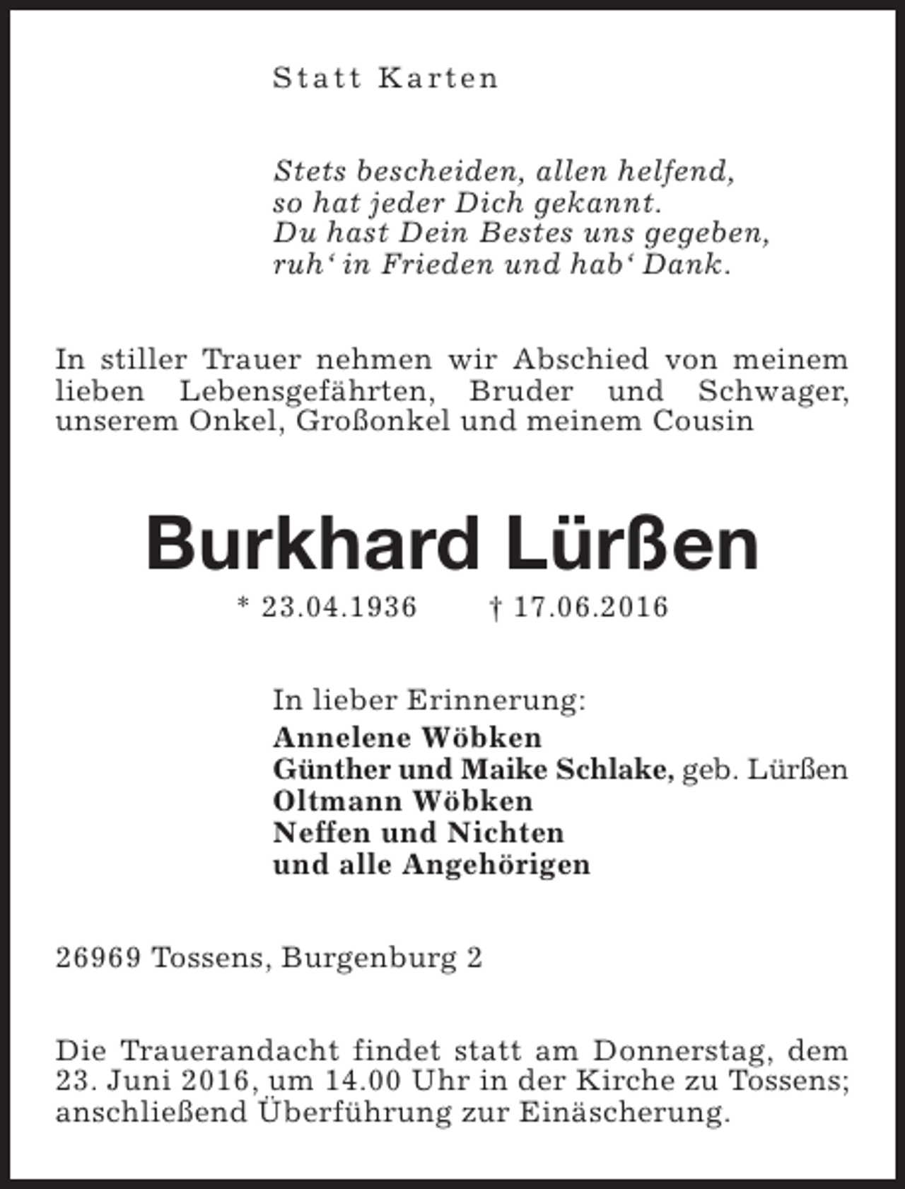 <p>S t a t t K a rt e n<br />Stets bescheiden, allen helfend,<br />so hat jeder Dich gekannt.<br />Du hast Dein Bestes uns gegeben,<br />ruh‘ in Frieden und hab‘ Dank.<br />In stiller Trauer nehmen wir Abschied von meinem<br />lieben Lebensgefährten, Bruder und Schwager,<br />unserem Onkel, Großonkel und meinem Cousin</p><p>Burkhard Lürßen<br />* 23.04.1936</p><p>† 17.06.2016</p><p>In lieber Erinnerung:<br />Annelene Wöbken<br />Günther und Maike Schlake, geb. Lürßen<br />Oltmann Wöbken<br />Neffen und Nichten<br />und alle Angehörigen<br />26969 Tossens, Burgenburg 2<br />Die Trauerandacht findet statt am Donnerstag, dem<br />23. Juni 2016, um 14.00 Uhr in der Kirche zu Tossens;<br />anschließend Überführung zur Einäscherung.</p>
