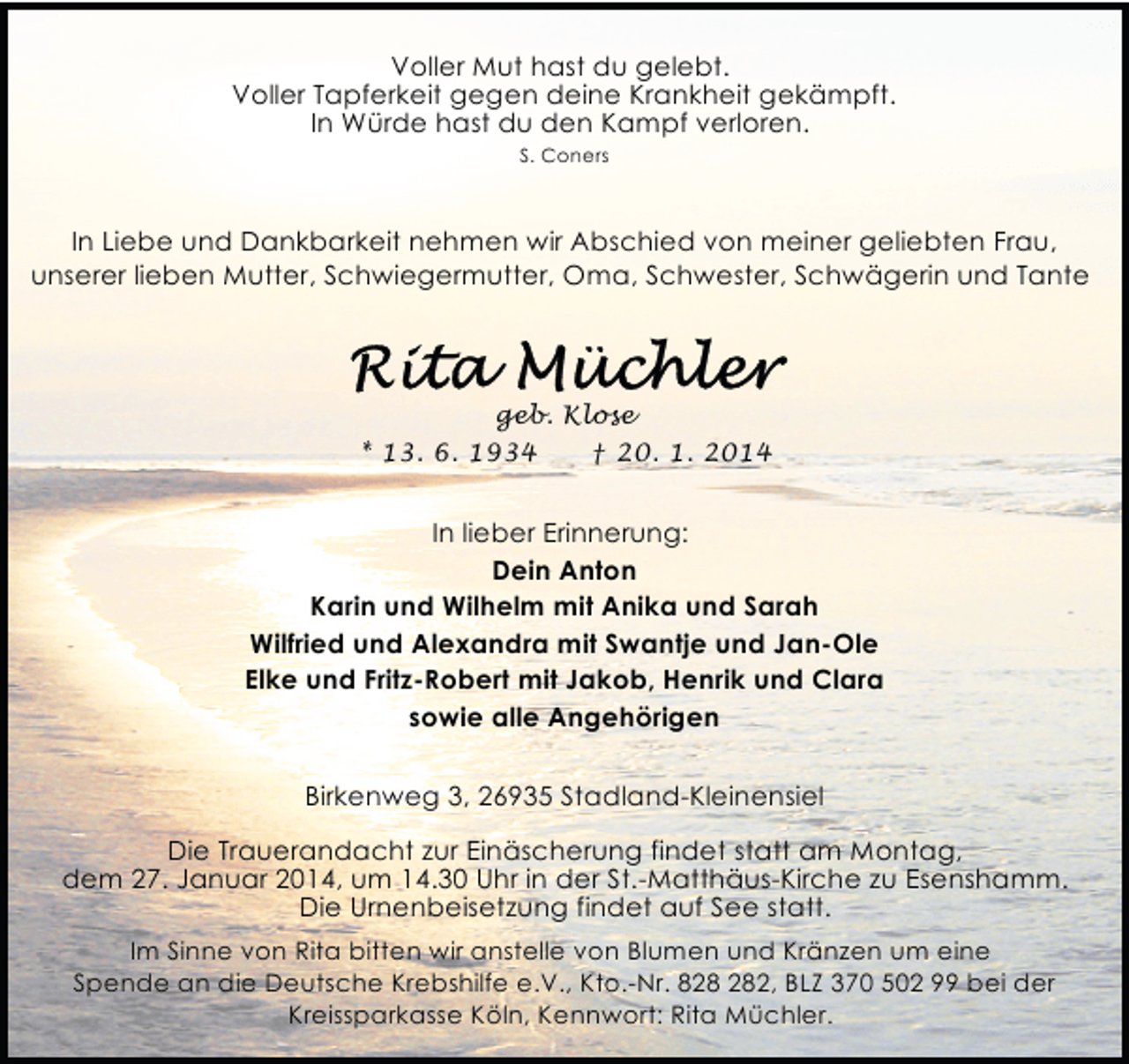 <p>Voller Mut hast du gelebt.<br />Voller Tapferkeit gegen deine Krankheit gekämpft.<br />In Würde hast du den Kampf verloren.<br />S. Coners</p><p>In Liebe und Dankbarkeit nehmen wir Abschied von meiner geliebten Frau,<br />unserer lieben Mutter, Schwiegermutter, Oma, Schwester, Schwägerin und Tante</p><p>geb. Klose<br />* 13. 6. 1934<br />† 20. 1. 2014</p><p>In lieber Erinnerung:<br />Dein Anton<br />Karin und Wilhelm mit Anika und Sarah<br />Wilfried und Alexandra mit Swantje und Jan-Ole<br />Elke und Fritz-Robert mit Jakob, Henrik und Clara<br />sowie alle Angehörigen<br />Birkenweg 3, 26935 Stadland-Kleinensiel<br />Die Trauerandacht zur Einäscherung findet statt am Montag,<br />dem 27. Januar 2014, um 14.30 Uhr in der St.-Matthäus-Kirche zu Esenshamm.<br />Die Urnenbeisetzung findet auf See statt.<br />Im Sinne von Rita bitten wir anstelle von Blumen und Kränzen um eine<br />Spende an die Deutsche Krebshilfe e.V., Kto.-Nr. 82, BLZ 370 502 99 bei der<br />Kreissparkasse Köln, Kennwort: Rita Müchler.</p>
