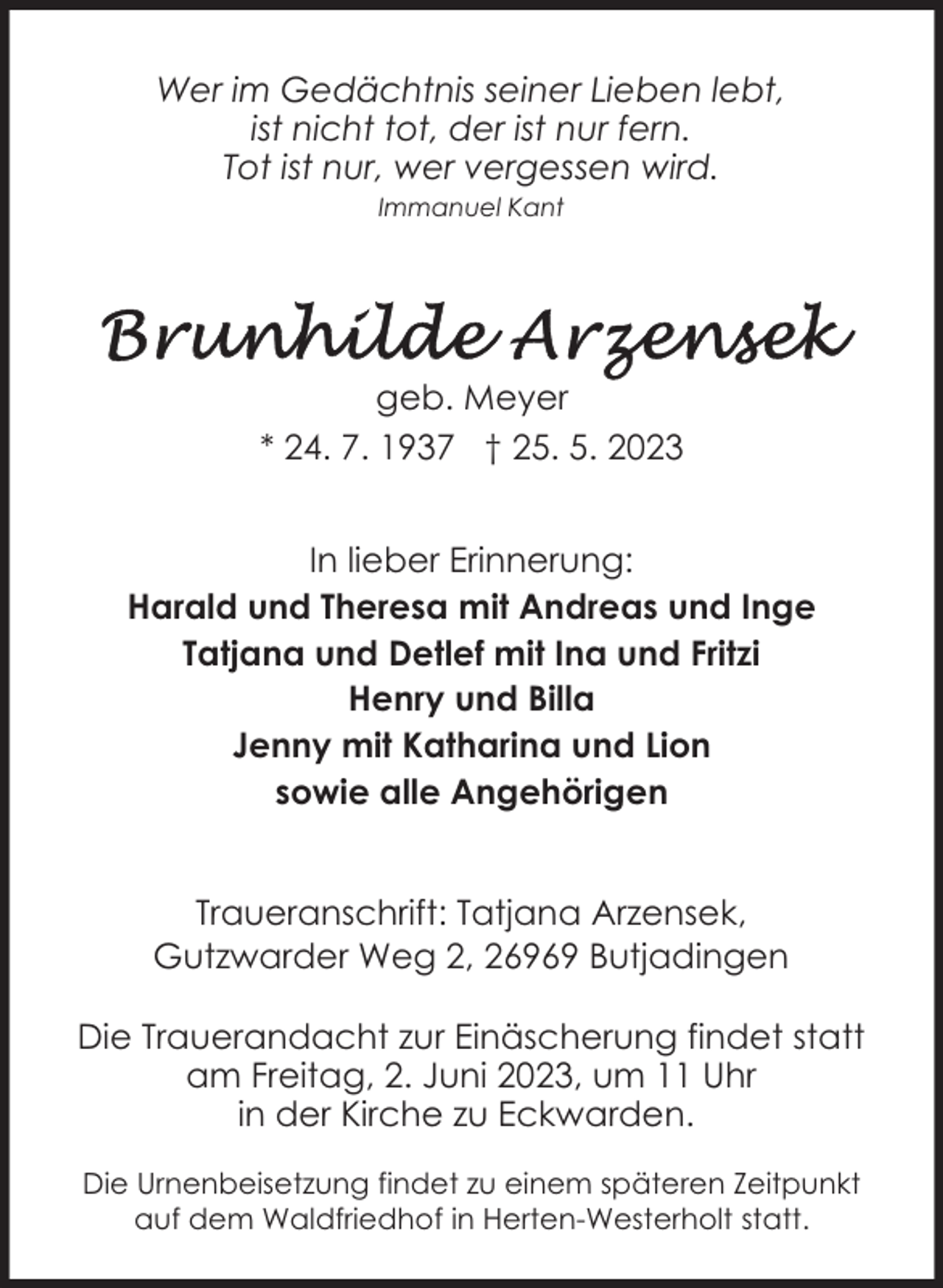 <p>Wer im Gedächtnis seiner Lieben lebt,<br />ist nicht tot, der ist nur fern.<br />Tot ist nur, wer vergessen wird.<br />Immanuel Kant</p><p>geb. Meyer<br />* 24. 7. 1937 † 25. 5. 2023<br />In lieber Erinnerung:<br />Harald und Theresa mit Andreas und Inge<br />Tatjana und Detlef mit Ina und Fritzi<br />Henry und Billa<br />Jenny mit Katharina und Lion<br />sowie alle Angehörigen<br />Traueranschrift: Tatjana Arzensek,<br />Gutzwarder Weg 2, 26969 Butjadingen<br />Die Trauerandacht zur Einäscherung findet statt<br />am Freitag, 2. Juni 2023, um 11 Uhr<br />in der Kirche zu Eckwarden.<br />Die Urnenbeisetzung findet zu einem späteren Zeitpunkt<br />auf dem Waldfriedhof in Herten-Westerholt statt.</p>