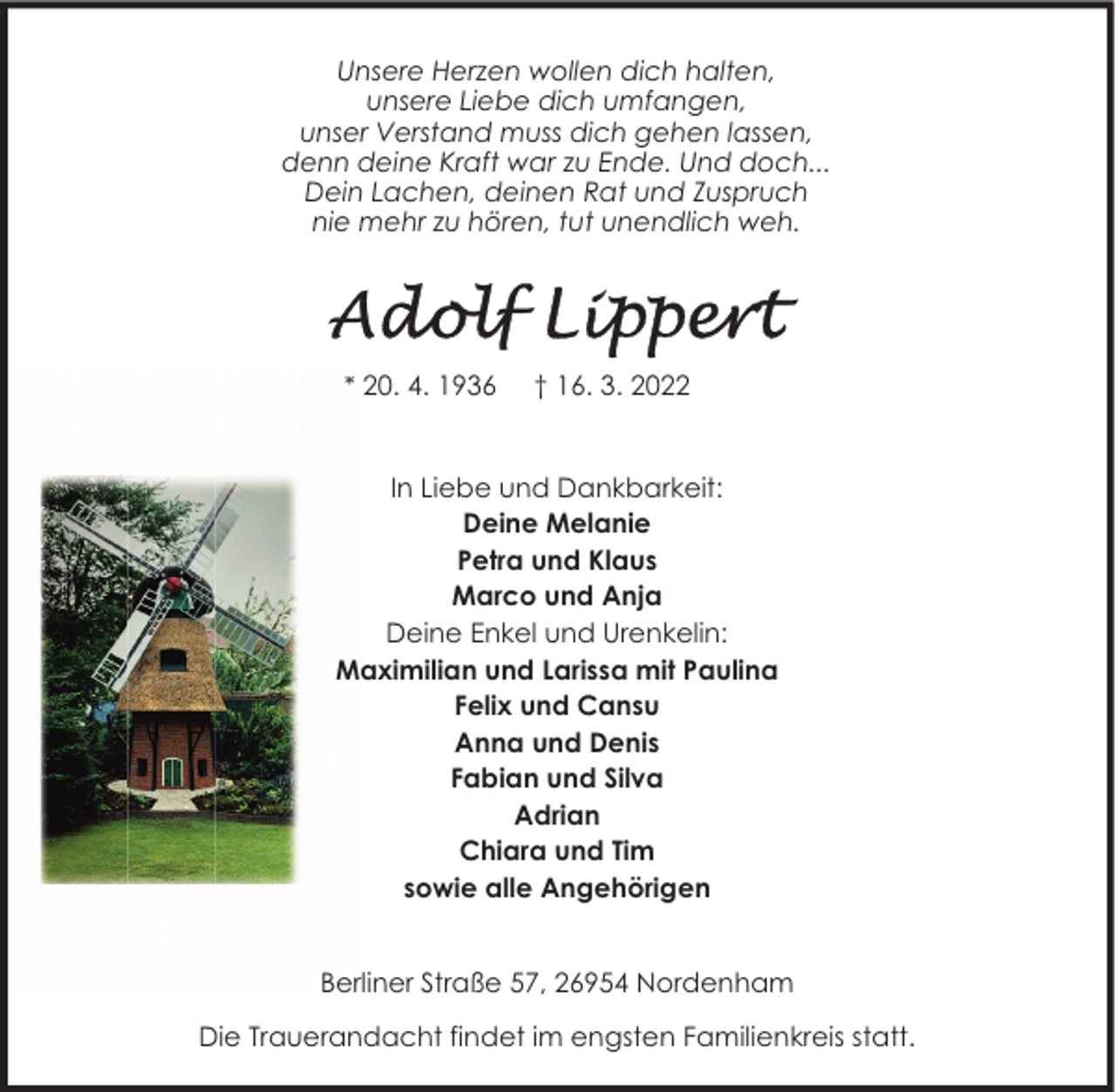 <p>Unsere Herzen wollen dich halten,<br />unsere Liebe dich umfangen,<br />unser Verstand muss dich gehen lassen,<br />denn deine Kraft war zu Ende. Und doch...<br />Dein Lachen, deinen Rat und Zuspruch<br />nie mehr zu hören, tut unendlich weh.</p>
<p>* 20. 4. 1936</p>
<p>† 16. 3. 2022</p>
<p>In Liebe und Dankbarkeit:<br />Deine Melanie<br />Petra und Klaus<br />Marco und Anja<br />Deine Enkel und Urenkelin:<br />Maximilian und Larissa mit Paulina<br />Felix und Cansu<br />Anna und Denis<br />Fabian und Silva<br />Adrian<br />Chiara und Tim<br />sowie alle Angehörigen<br />Berliner Straße 57, 26954 Nordenham<br />Die Trauerandacht findet im engsten Familienkreis statt.</p>