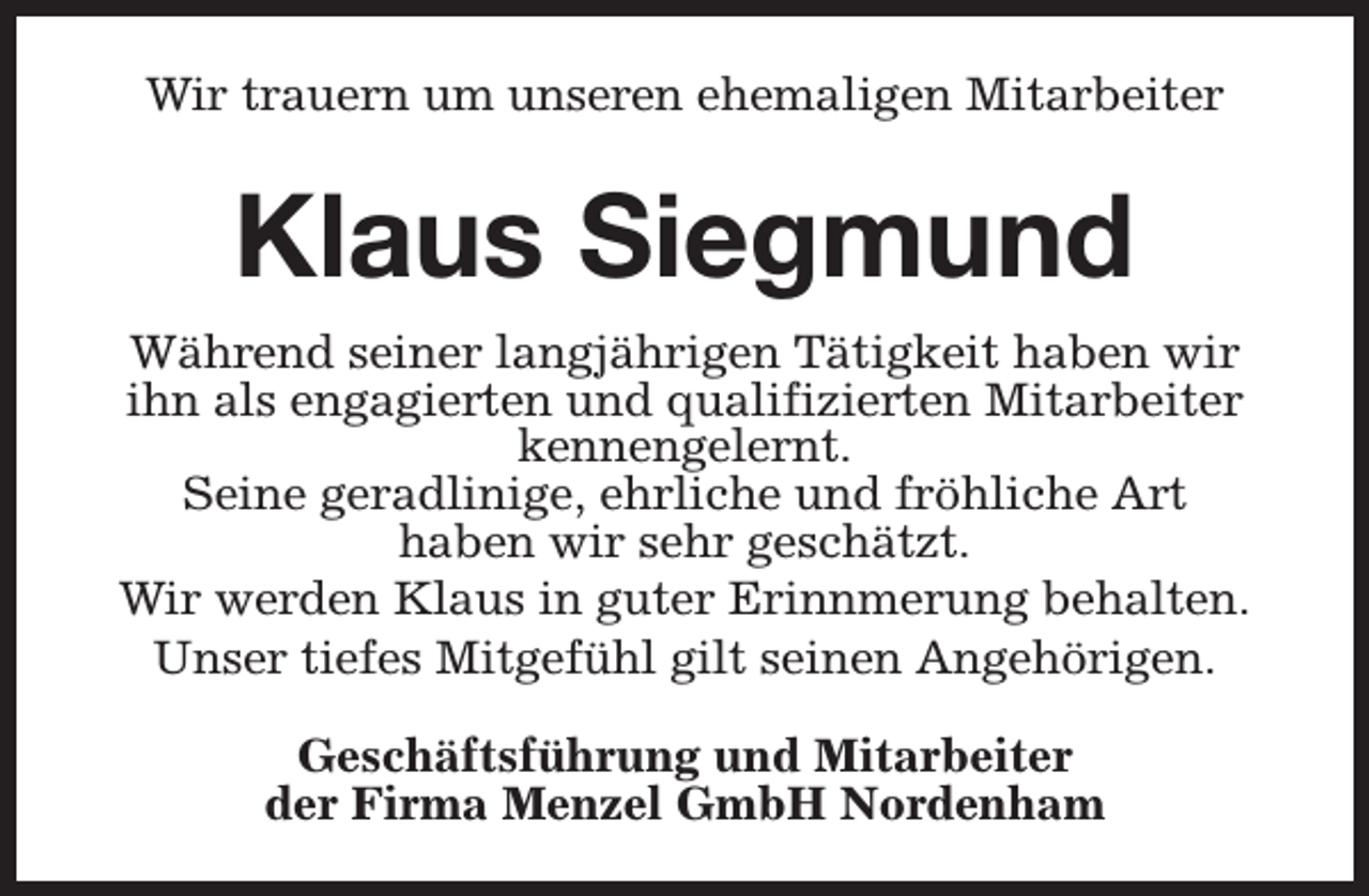 <p>Wir trauern um unseren ehemaligen Mitarbeiter</p><p>Klaus Siegmund<br />Während seiner langjährigen Tätigkeit haben wir<br />ihn als engagierten und qualifizierten Mitarbeiter<br />kennengelernt.<br />Seine geradlinige, ehrliche und fröhliche Art<br />haben wir sehr geschätzt.<br />Wir werden Klaus in guter Erinnmerung behalten.<br />Unser tiefes Mitgefühl gilt seinen Angehörigen.<br />Geschäftsführung und Mitarbeiter<br />der Firma Menzel GmbH Nordenham</p>