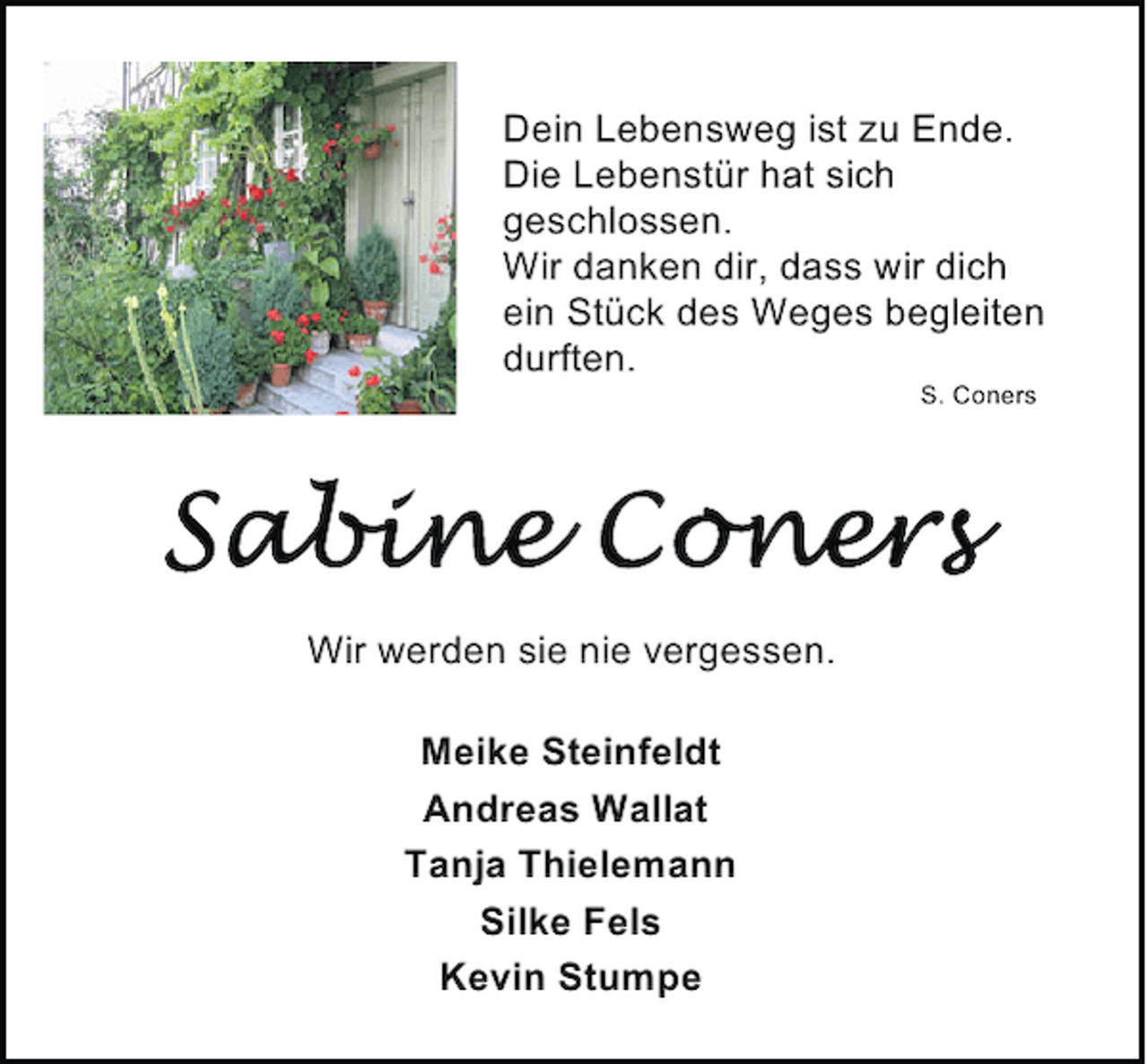 <p>Dein Lebensweg ist zu Ende.<br />Die Lebenstür hat sich<br />geschlossen.<br />Wir danken dir, dass wir dich<br />ein Stück des Weges begleiten<br />durften.<br />S. Coners</p><p>Wir werden sie nie vergessen.<br />Meike Steinfeldt<br />Andreas Wallat<br />Tanja Thielemann<br />Silke Fels<br />Kevin Stumpe</p>