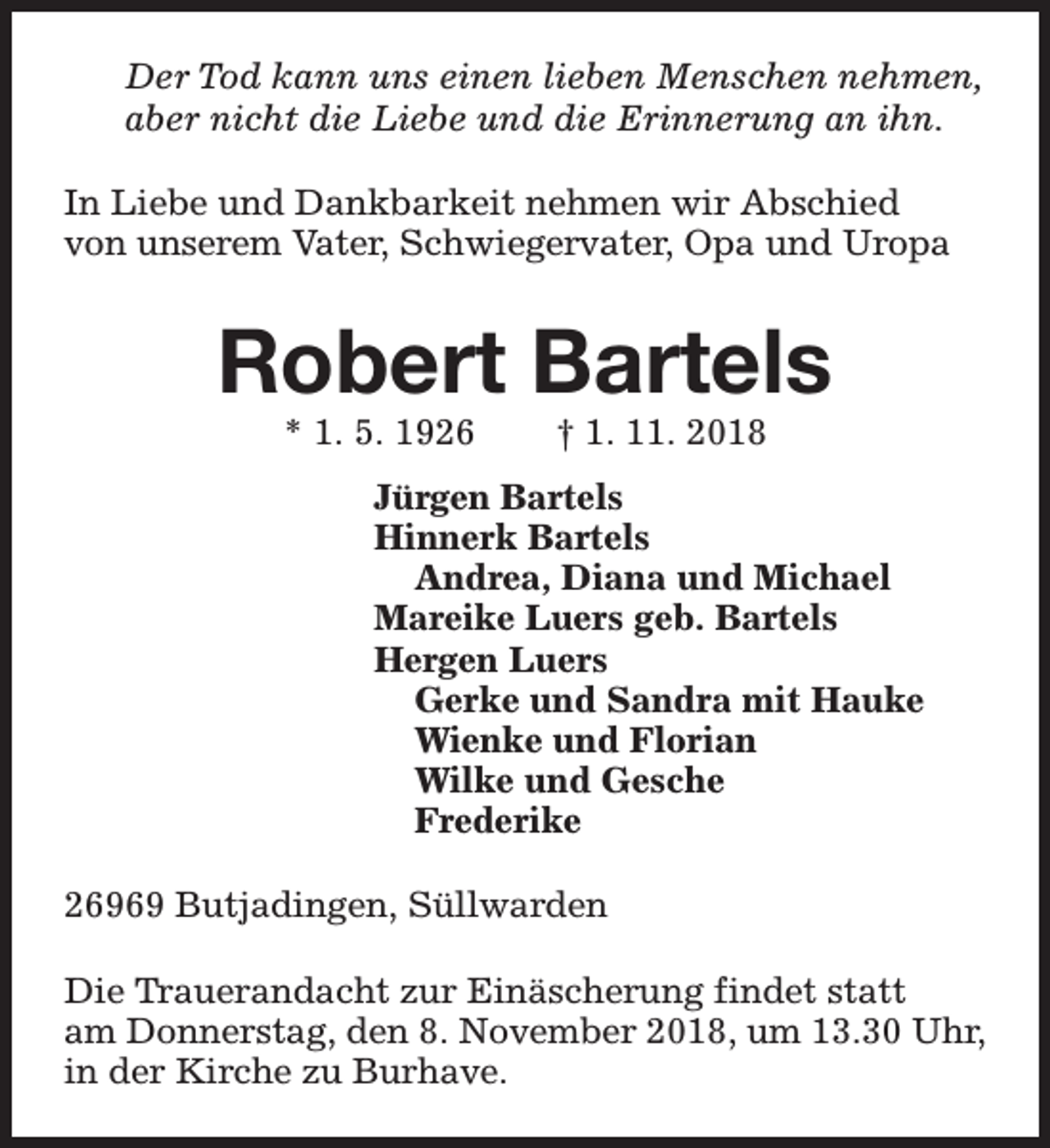 <p>Der Tod kann uns einen lieben Menschen nehmen,<br />aber nicht die Liebe und die Erinnerung an ihn.<br />In Liebe und Dankbarkeit nehmen wir Abschied<br />von unserem Vater, Schwiegervater, Opa und Uropa</p><p>Robert Bartels<br />* 1. 5. 1926</p><p>† 1. 11. 2018</p><p>Jürgen Bartels<br />Hinnerk Bartels<br />Andrea, Diana und Michael<br />Mareike Luers geb. Bartels<br />Hergen Luers<br />Gerke und Sandra mit Hauke<br />Wienke und Florian<br />Wilke und Gesche<br />Frederike<br />26969 Butjadingen, Süllwarden<br />Die Trauerandacht zur Einäscherung findet statt<br />am Donnerstag, den 8. November 2018, um 13.30 Uhr,<br />in der Kirche zu Burhave.</p>