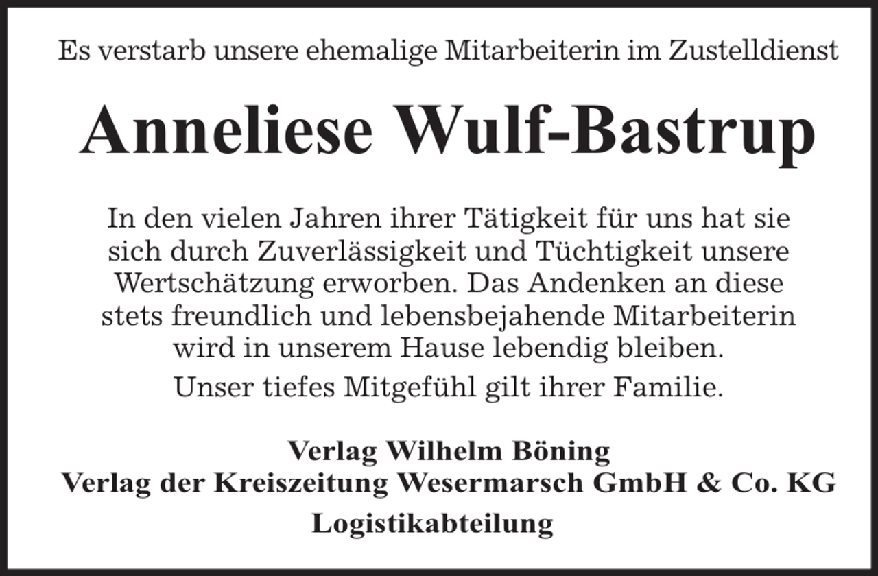 <p>Es verstarb unsere ehemalige Mitarbeiterin im Zustelldienst</p><p>Anneliese Wulf-Bastrup<br />In den vielen Jahren ihrer Tätigkeit für uns hat sie<br />sich durch Zuverlässigkeit und Tüchtigkeit unsere<br />Wertschätzung erworben. Das Andenken an diese<br />stets freundlich und lebensbejahende Mitarbeiterin<br />wird in unserem Hause lebendig bleiben.<br />Unser tiefes Mitgefühl gilt ihrer Familie.<br />Verlag Wilhelm Böning<br />Verlag der Kreiszeitung Wesermarsch GmbH &amp; Co. KG<br />Logistikabteilung</p>