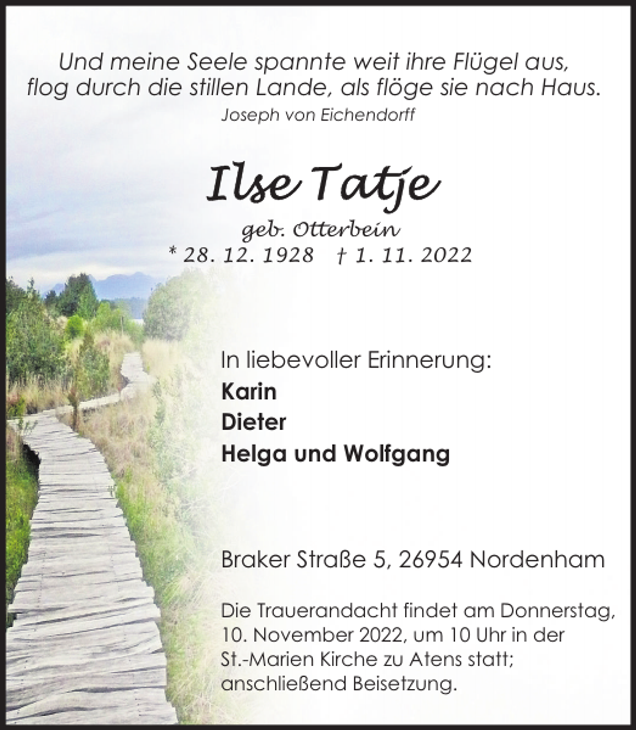 <p>Und meine Seele spannte weit ihre Flügel aus,<br />flog durch die stillen Lande, als flöge sie nach Haus.<br />Joseph von Eichendorff</p><p>geb. Otterbein<br />* 28. 12. 1928 † 1. 11. 2022</p><p>In liebevoller Erinnerung:<br />Karin<br />Dieter<br />Helga und Wolfgang</p><p>Braker Straße 5, 26954 Nordenham<br />Die Trauerandacht findet am Donnerstag,<br />10. November 2022, um 10 Uhr in der<br />St.-Marien Kirche zu Atens statt;<br />anschließend Beisetzung.</p>