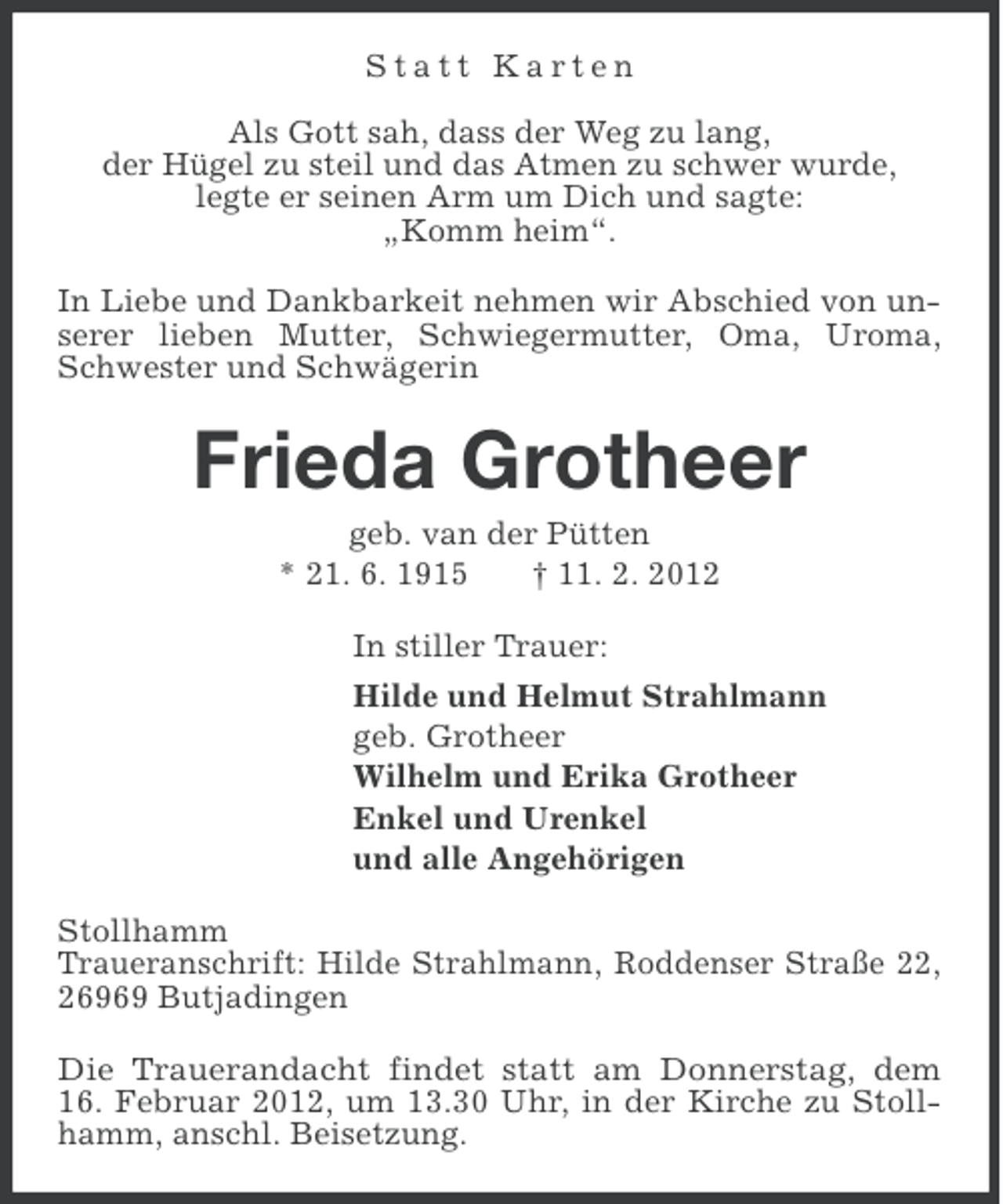 <p>Statt Karten<br />Als Gott sah, dass der Weg zu lang,<br />der Hügel zu steil und das Atmen zu schwer wurde,<br />legte er seinen Arm um Dich und sagte:<br />„Komm heim“.<br />In Liebe und Dankbarkeit nehmen wir Abschied von unserer lieben Mutter, Schwiegermutter, Oma, Uroma,<br />Schwester und Schwägerin</p><p>Frieda Grotheer<br />geb. van der Pütten<br />* 21. 6. 1915<br />† 11. 2. 2012<br />In stiller Trauer:<br />Hilde und Helmut Strahlmann<br />geb. Grotheer<br />Wilhelm und Erika Grotheer<br />Enkel und Urenkel<br />und alle Angehörigen<br />Stollhamm<br />Traueranschrift: Hilde Strahlmann, Roddenser Straße 22,<br />26969 Butjadingen<br />Die Trauerandacht findet statt am Donnerstag, dem<br />16. Februar 2012, um 13.30 Uhr, in der Kirche zu Stollhamm, anschl. Beisetzung.</p>