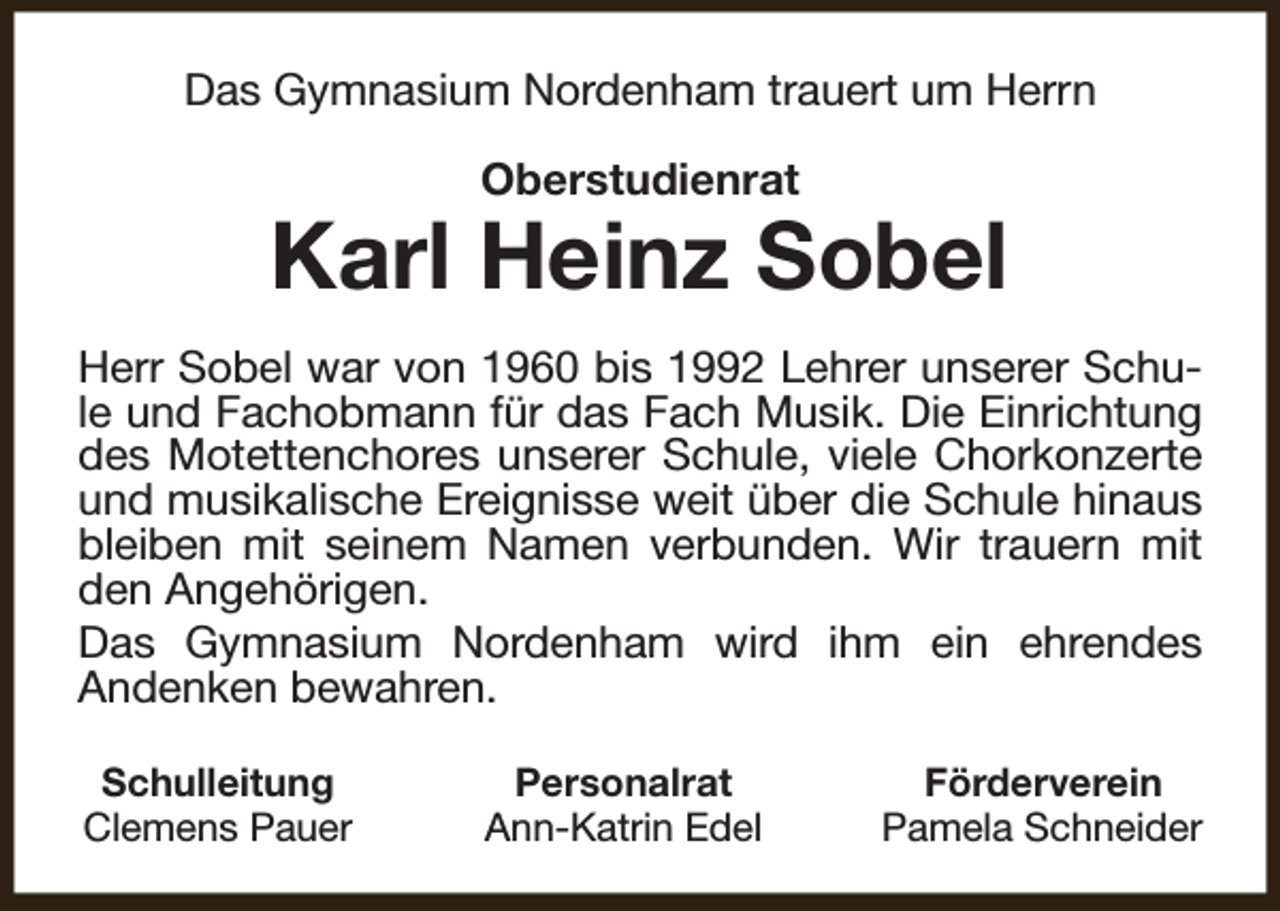 <p>Das Gymnasium Nordenham trauert um Herrn<br />Oberstudienrat</p><p>Karl Heinz Sobel<br />Herr Sobel war von 1960 bis 1992 Lehrer unserer Schule und Fachobmann für das Fach Musik. Die Einrichtung<br />des Motettenchores unserer Schule, viele Chorkonzerte<br />und musikalische Ereignisse weit über die Schule hinaus<br />bleiben mit seinem Namen verbunden. Wir trauern mit<br />den Angehörigen.<br />Das Gymnasium Nordenham wird ihm ein ehrendes<br />Andenken bewahren.<br />Schulleitung<br />Clemens Pauer</p><p>Personalrat<br />Ann-Katrin Edel</p><p>Förderverein<br />Pamela Schneider</p>